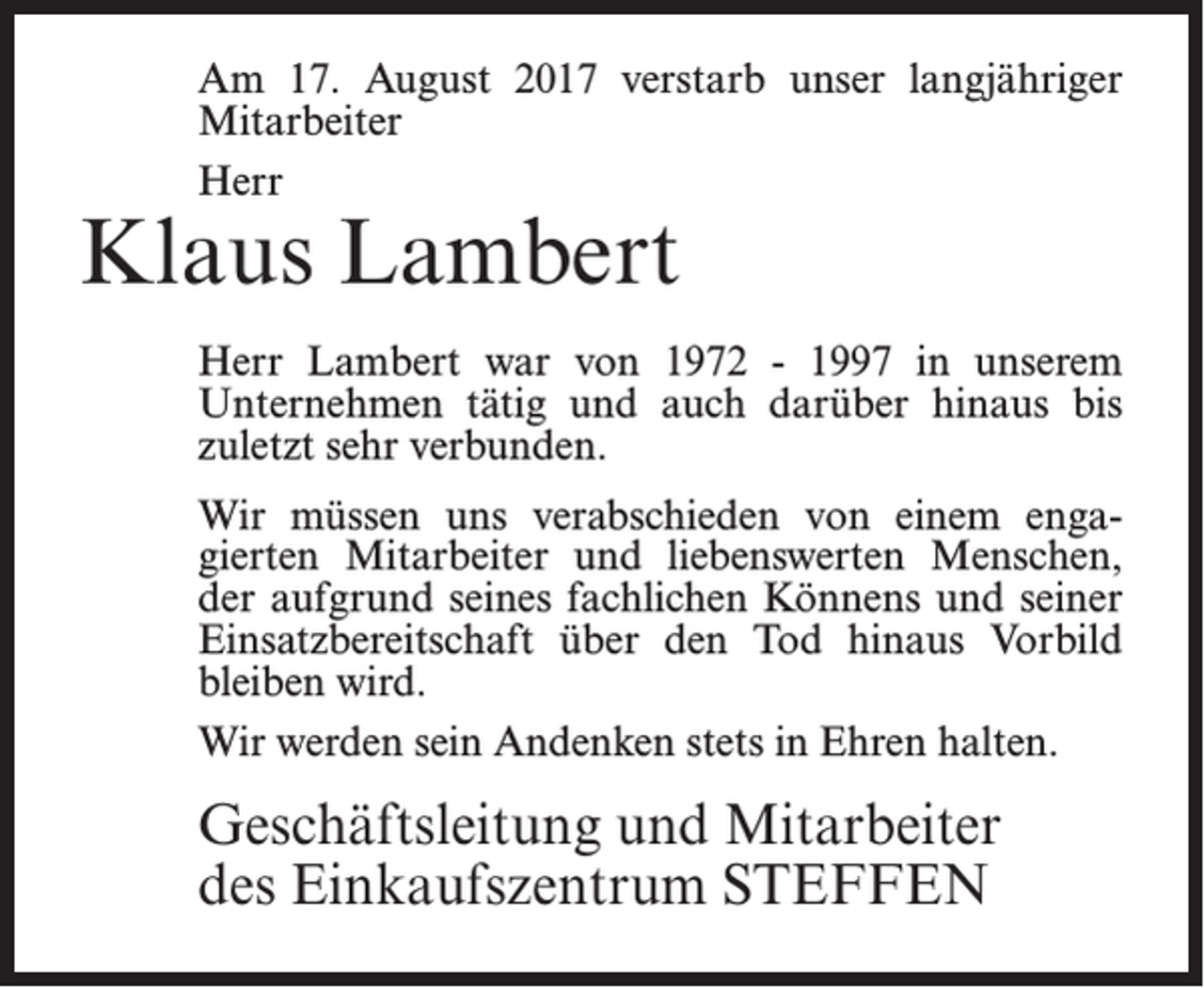 <p>Am 17. August 2017 verstarb unser langjähriger<br />Mitarbeiter<br />Herr</p><p>Klaus Lambert</p><p>Herr Lambert war von 1972 - 1997 in unserem<br />Unternehmen tätig und auch darüber hinaus bis<br />zuletzt sehr verbunden.<br />Wir müssen uns verabschieden von einem engagierten Mitarbeiter und liebenswerten Menschen,<br />der aufgrund seines fachlichen Könnens und seiner<br />Einsatzbereitschaft über den Tod hinaus Vorbild<br />bleiben wird.<br />Wir werden sein Andenken stets in Ehren halten.</p><p>Geschäftsleitung und Mitarbeiter<br />des Einkaufszentrum STEFFEN</p>