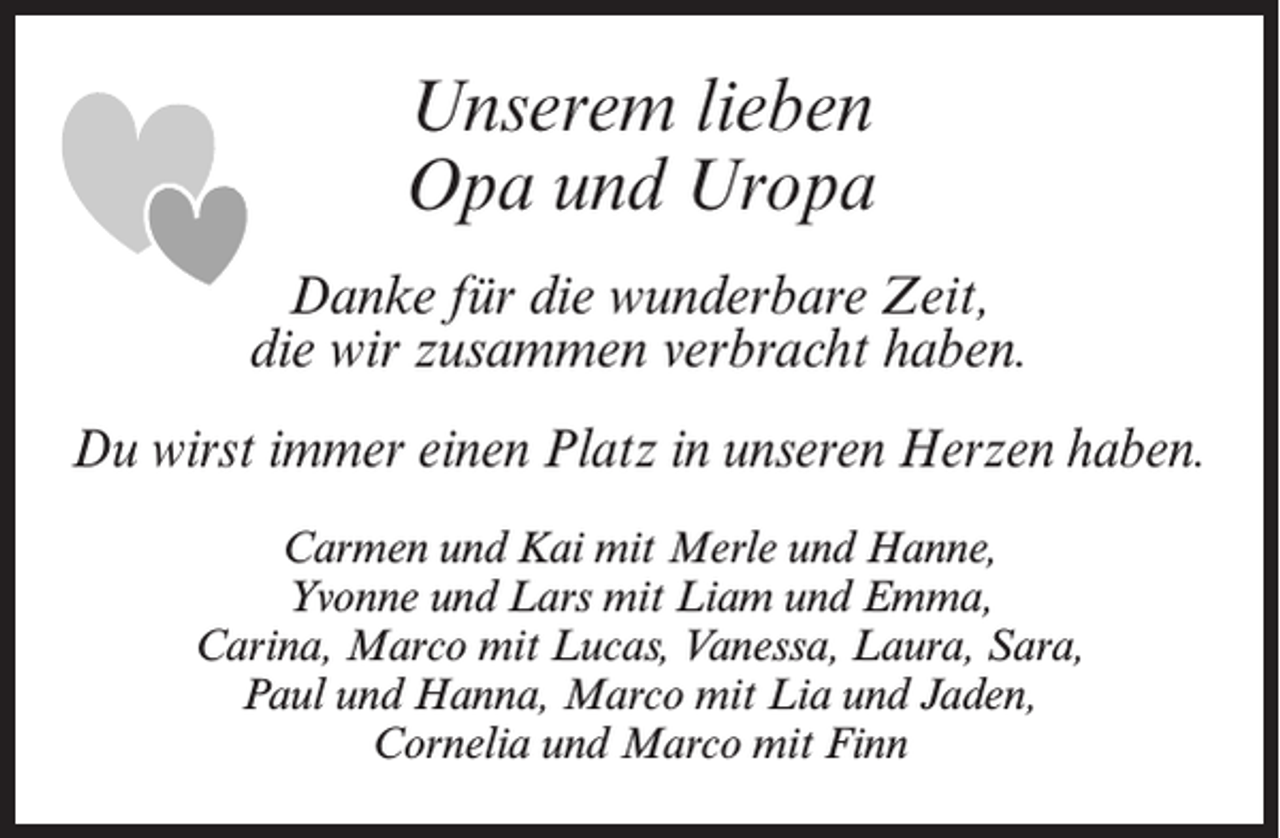<p>Unserem lieben<br />Opa und Uropa<br />Danke für die wunderbare Zeit,<br />die wir zusammen verbracht haben.<br />Du wirst immer einen Platz in unseren Herzen haben.<br />Carmen und Kai mit Merle und Hanne,<br />Yvonne und Lars mit Liam und Emma,<br />Carina, Marco mit Lucas, Vanessa, Laura, Sara,<br />Paul und Hanna, Marco mit Lia und Jaden,<br />Cornelia und Marco mit Finn</p>