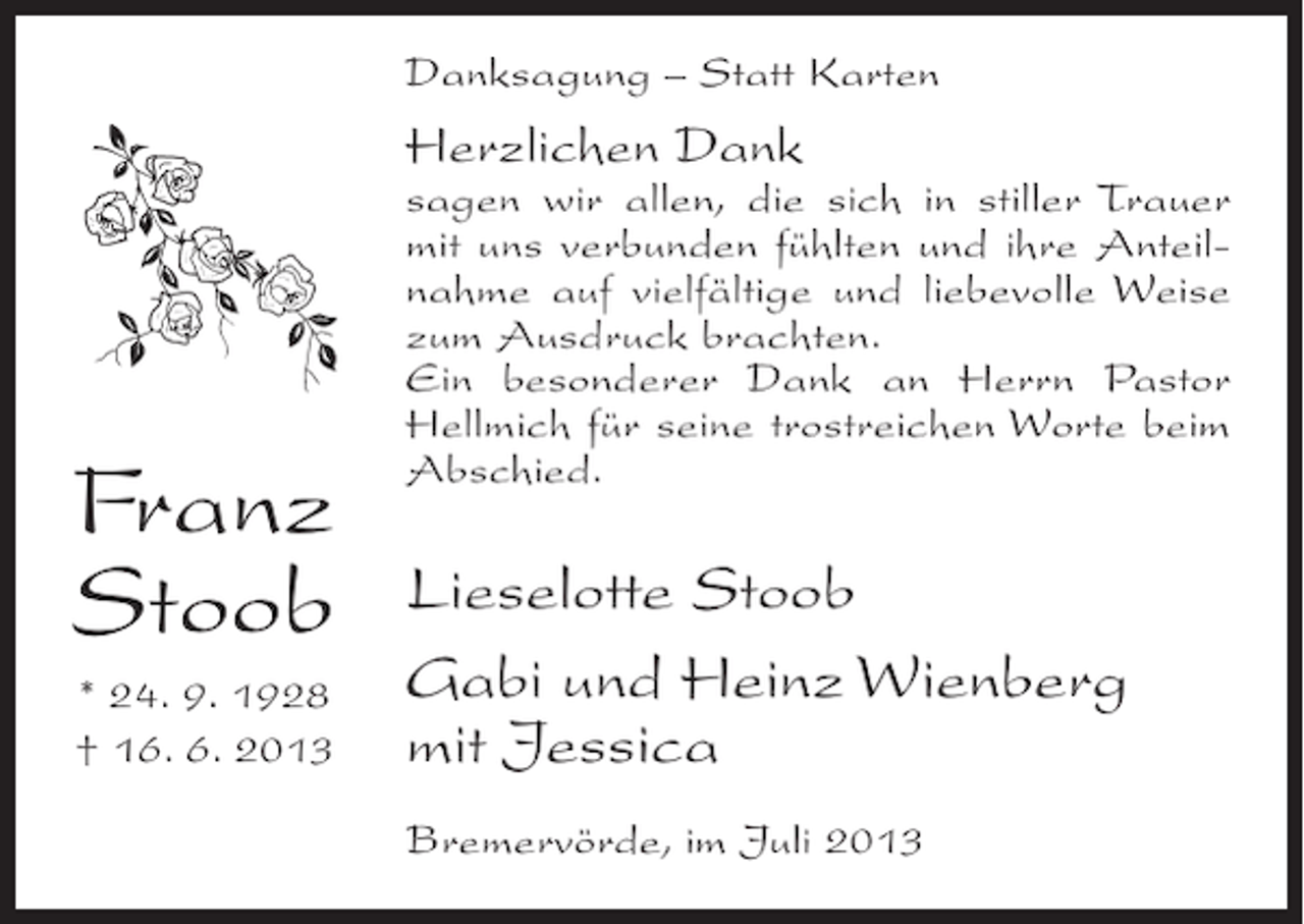 <p>Danksagung – Statt Karten</p><p>Herzlichen Dank</p><p>Franz<br />Stoob<br />* 24. 9. 1928<br />† 16. 6. 2013</p><p>sagen wir allen, die sich in stiller Trauer<br />mit uns verbunden fühlten und ihre Anteilnahme auf vielfältige und liebevolle Weise<br />zum Ausdruck brachten.<br />Ein besonderer Dank an Herrn Pastor<br />Hellmich für seine trostreichen Worte beim<br />Abschied.</p><p>Lieselotte Stoob<br />Gabi und Heinz Wienberg<br />mit Jessica<br />Bremervörde, im Juli 2013</p>