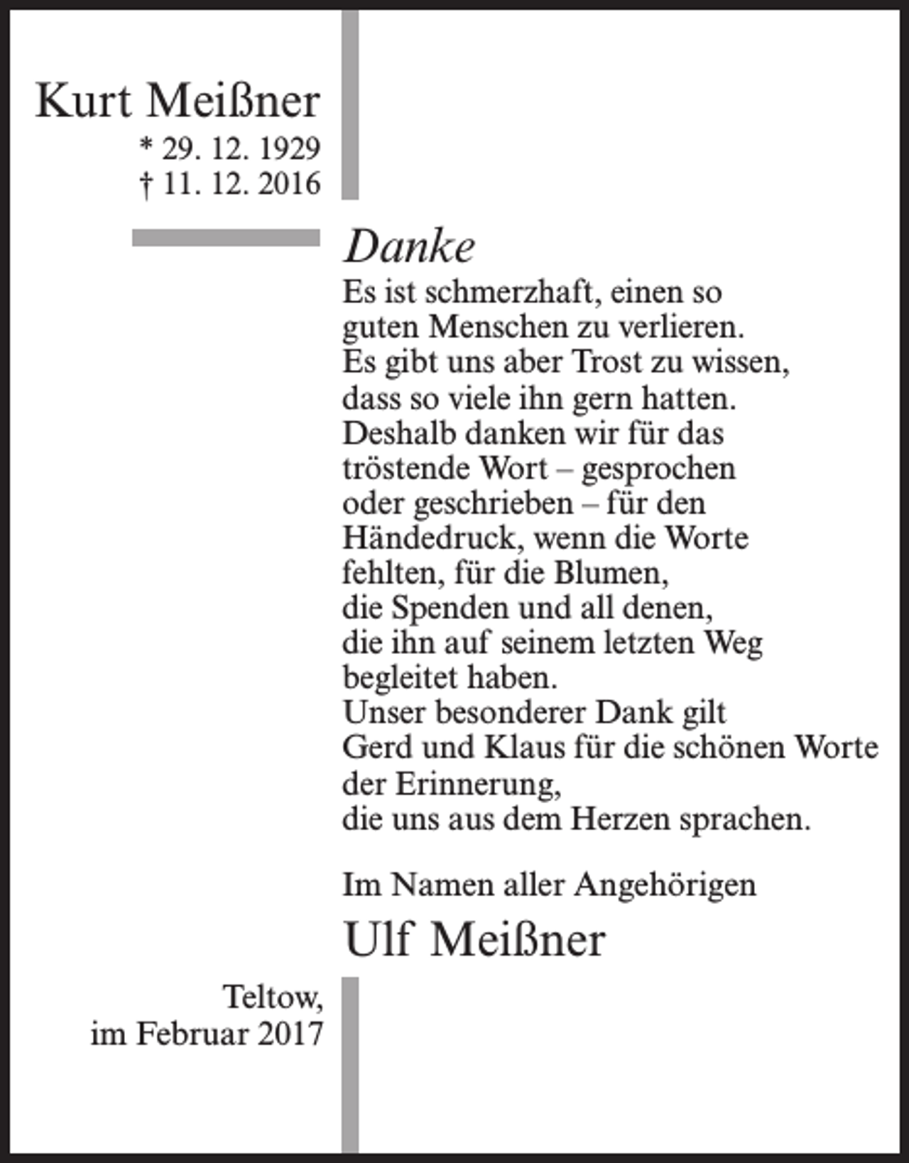 <p>Kurt Meißner<br />* 29. 12. 1929<br />† 11. 12. 2016</p><p>Danke</p><p>Es ist schmerzhaft, einen so<br />guten Menschen zu verlieren.<br />Es gibt uns aber Trost zu wissen,<br />dass so viele ihn gern hatten.<br />Deshalb danken wir für das<br />tröstende Wort – gesprochen<br />oder geschrieben – für den<br />Händedruck, wenn die Worte<br />fehlten, für die Blumen,<br />die Spenden und all denen,<br />die ihn auf seinem letzten Weg<br />begleitet haben.<br />Unser besonderer Dank gilt<br />Gerd und Klaus für die schönen Worte<br />der Erinnerung,<br />die uns aus dem Herzen sprachen.<br />Im Namen aller Angehörigen</p><p>Ulf Meißner<br />Teltow,<br />im Februar 2017</p>