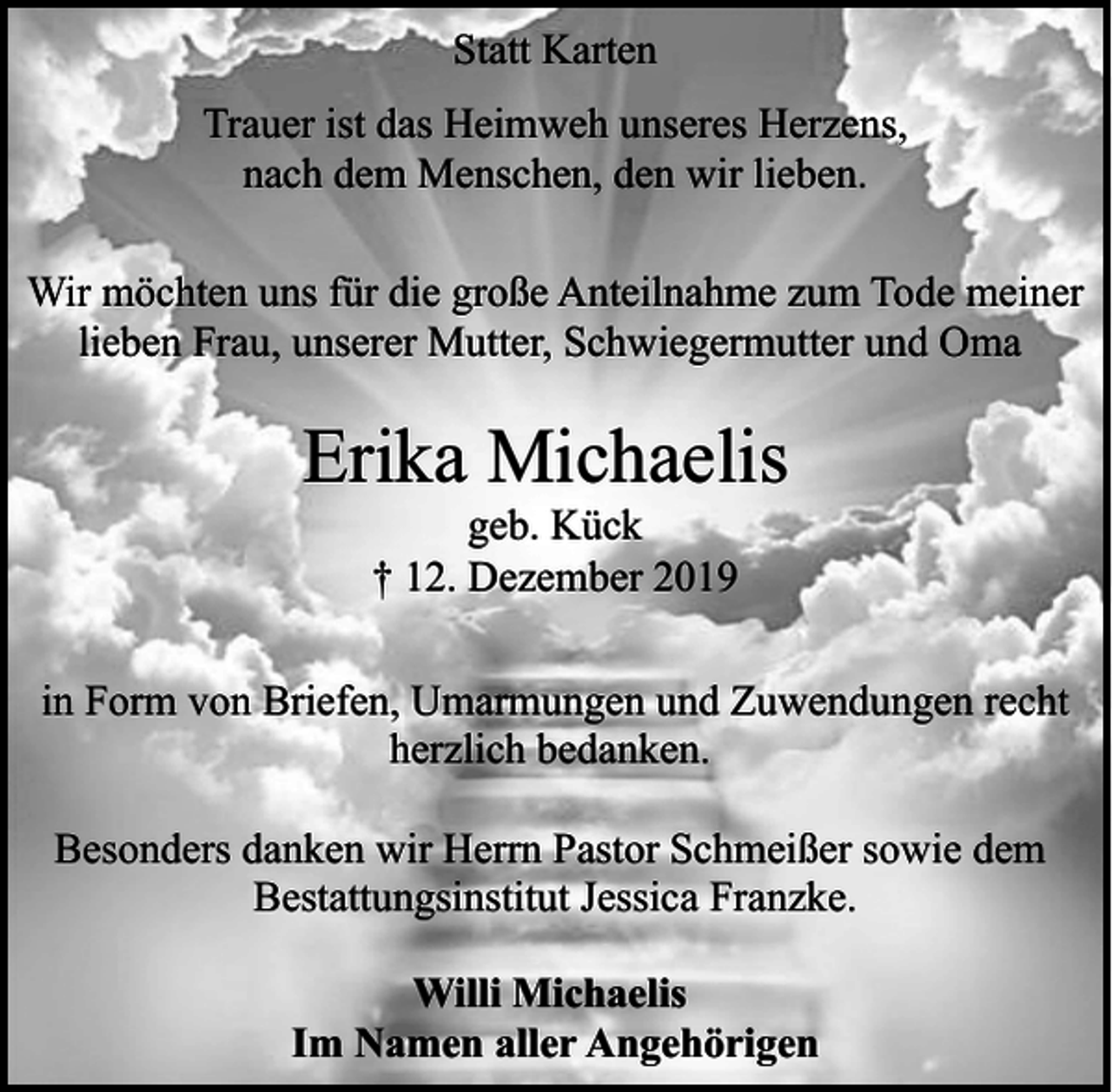 <p>Statt Karten<br />Trauer ist das Heimweh unseres Herzens,<br />nach dem Menschen, den wir lieben.<br />Wir möchten uns für die große Anteilnahme zum Tode meiner<br />lieben Frau, unserer Mutter, Schwiegermutter und Oma</p><p>Erika Michaelis<br />geb. Kück<br />† 12. Dezember 2019</p><p>in Form von Briefen, Umarmungen und Zuwendungen recht<br />herzlich bedanken.<br />Besonders danken wir Herrn Pastor Schmeißer sowie dem<br />Bestattungsinstitut Jessica Franzke.<br />Willi Michaelis<br />Im Namen aller Angehörigen</p>
