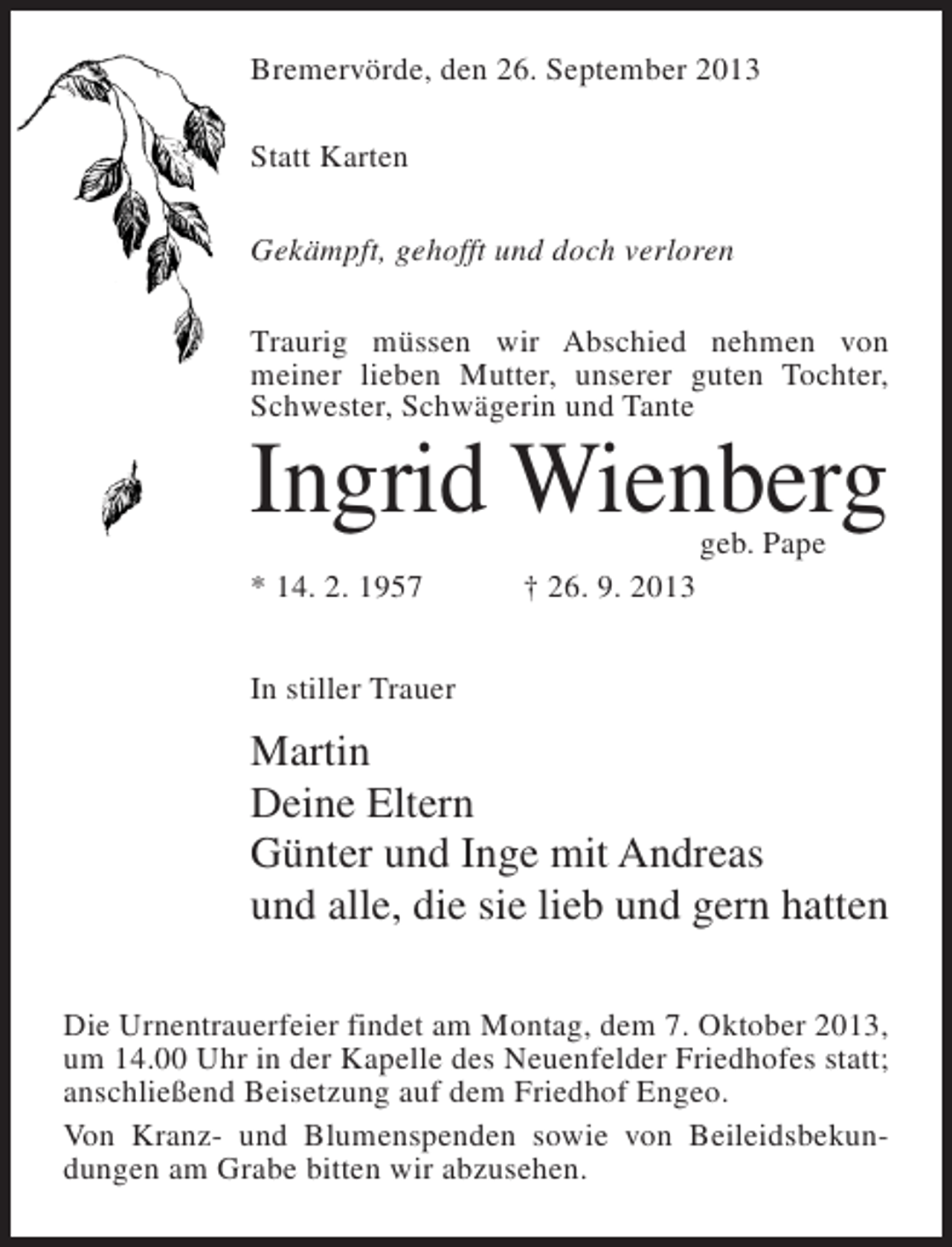 <p>Bremervörde, den 26. September 2013<br />Statt Karten<br />Gekämpft, gehofft und doch verloren<br />Traurig müssen wir Abschied nehmen von<br />meiner lieben Mutter, unserer guten Tochter,<br />Schwester, Schwägerin und Tante</p><p>Ingrid Wienberg<br />geb. Pape</p><p>* 14. 2. 1957 † 26. 9. 2013<br />In stiller Trauer</p><p>Martin<br />Deine Eltern<br />Günter und Inge mit Andreas<br />und alle, die sie lieb und gern hatten<br />Die Urnentrauerfeier findet am Montag, dem 7. Oktober 2013,<br />um 14.00 Uhr in der Kapelle des Neuenfelder Friedhofes statt;<br />anschließend Beisetzung auf dem Friedhof Engeo.<br />Von Kranz- und Blumenspenden sowie von Beileidsbekundungen am Grabe bitten wir abzusehen.</p>