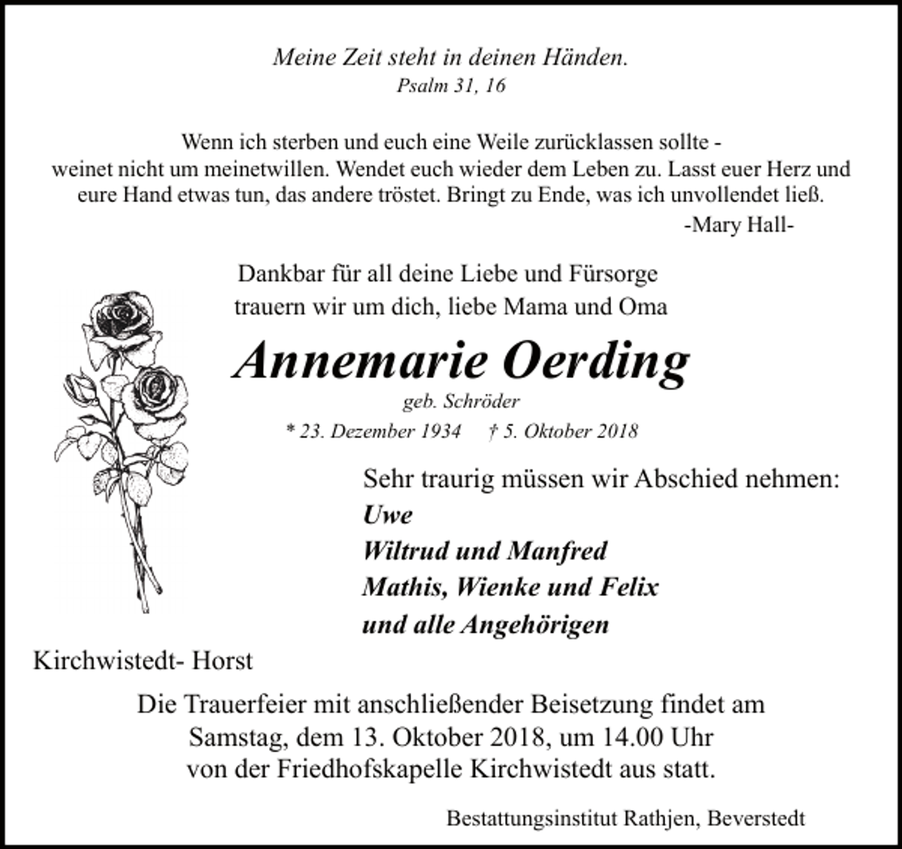 <p>Meine Zeit steht in deinen Händen.<br />Psalm 31, 16</p><p>Wenn ich sterben und euch eine Weile zurücklassen sollte weinet nicht um meinetwillen. Wendet euch wieder dem Leben zu. Lasst euer Herz und<br />eure Hand etwas tun, das andere tröstet. Bringt zu Ende, was ich unvollendet ließ.<br />-Mary Hall-</p><p>Dankbar für all deine Liebe und Fürsorge<br />trauern wir um dich, liebe Mama und Oma</p><p>Annemarie Oerding<br />geb. Schröder<br />* 23. Dezember 1934 † 5. Oktober 2018</p><p>Kirchwistedt- Horst</p><p>Sehr traurig müssen wir Abschied nehmen:<br />Uwe<br />Wiltrud und Manfred<br />Mathis, Wienke und Felix<br />und alle Angehörigen</p><p>Die Trauerfeier mit anschließender Beisetzung findet am<br />Samstag, dem 13. Oktober 2018, um 14.00 Uhr<br />von der Friedhofskapelle Kirchwistedt aus statt.<br />Bestattungsinstitut Rathjen, Beverstedt</p>