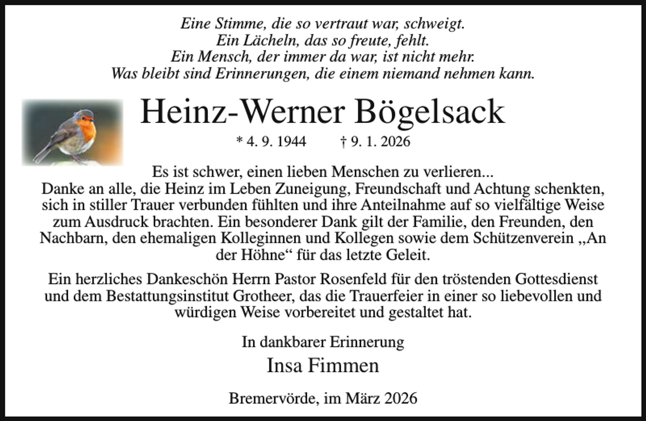 <p>Eine Stimme, die so vertraut war, schweigt.<br />Ein Lächeln, das so freute, fehlt.<br />Ein Mensch, der immer da war, ist nicht mehr.<br />Was bleibt sind Erinnerungen, die einem niemand nehmen kann.</p><p>Heinz-Werner Bögelsack<br />* 4. 9. 1944</p><p>† 9. 1. 2026</p><p>Es ist schwer, einen lieben Menschen zu verlieren...<br />Danke an alle, die Heinz im Leben Zuneigung, Freundschaft und Achtung schenkten,<br />sich in stiller Trauer verbunden fühlten und ihre Anteilnahme auf so vielfältige Weise<br />zum Ausdruck brachten. Ein besonderer Dank gilt der Familie, den Freunden, den<br />Nachbarn, den ehemaligen Kolleginnen und Kollegen sowie dem Schützenverein ,,An<br />der Höhne“ für das letzte Geleit.<br />Ein herzliches Dankeschön Herrn Pastor Rosenfeld für den tröstenden Gottesdienst<br />und dem Bestattungsinstitut Grotheer, das die Trauerfeier in einer so liebevollen und<br />würdigen Weise vorbereitet und gestaltet hat.<br />In dankbarer Erinnerung</p><p>Insa Fimmen</p><p>Bremervörde, im März 2026</p>