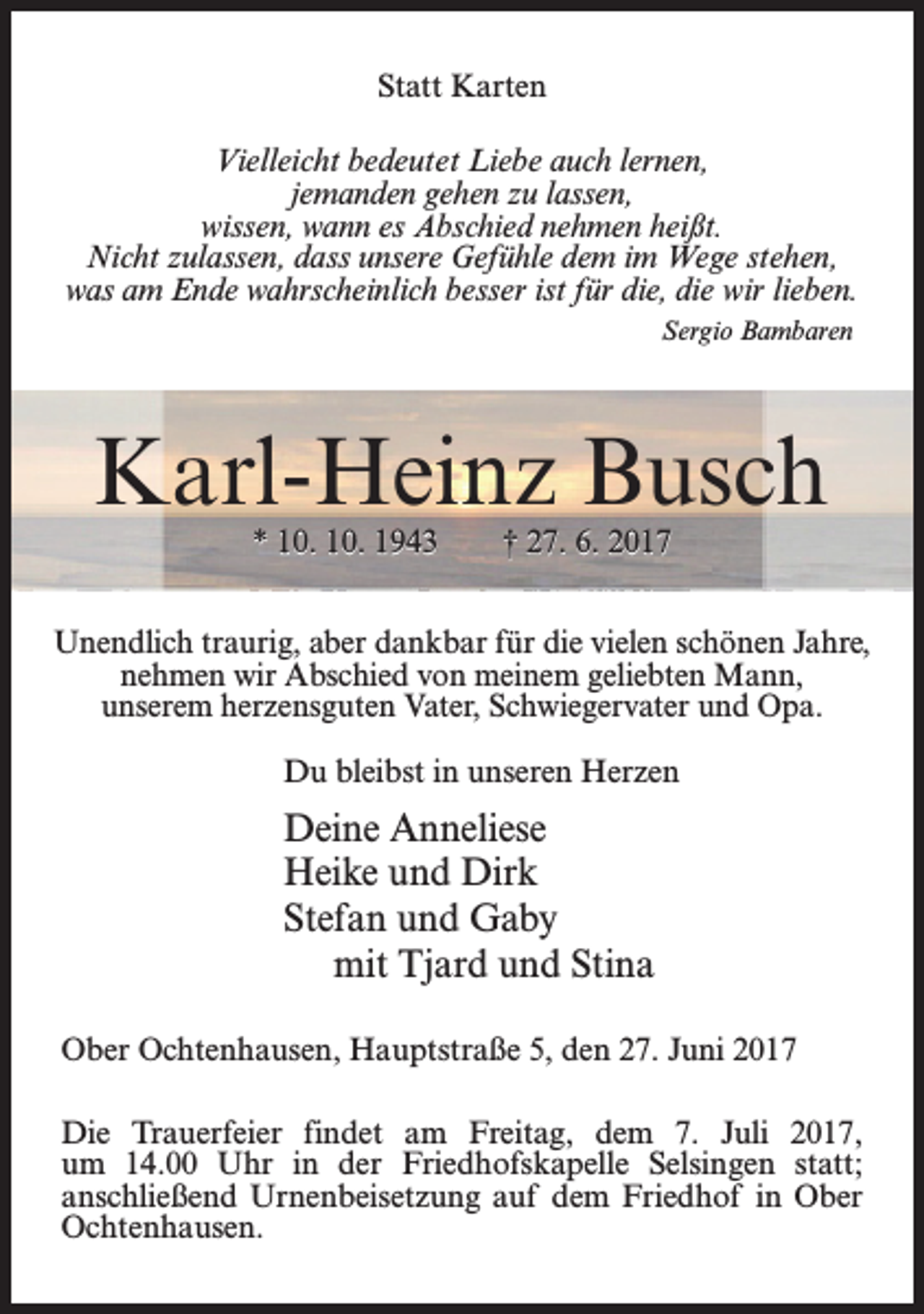 <p>Statt Karten<br />Vielleicht bedeutet Liebe auch lernen,<br />jemanden gehen zu lassen,<br />wissen, wann es Abschied nehmen heißt.<br />Nicht zulassen, dass unsere Gefühle dem im Wege stehen,<br />was am Ende wahrscheinlich besser ist für die, die wir lieben.<br />Sergio Bambaren</p><p>Karl-Heinz Busch<br />* 10. 10. 1943</p><p>† 27. 6. 2017</p><p>Unendlich traurig, aber dankbar für die vielen schönen Jahre,<br />nehmen wir Abschied von meinem geliebten Mann,<br />unserem herzensguten Vater, Schwiegervater und Opa.<br />Du bleibst in unseren Herzen</p><p>Deine Anneliese<br />Heike und Dirk<br />Stefan und Gaby<br />mit Tjard und Stina<br />Ober Ochtenhausen, Hauptstraße 5, den 27. Juni 2017<br />Die Trauerfeier findet am Freitag, dem 7. Juli 2017,<br />um 14.00 Uhr in der Friedhofskapelle Selsingen statt;<br />anschließend Urnenbeisetzung auf dem Friedhof in Ober<br />Ochtenhausen.</p>