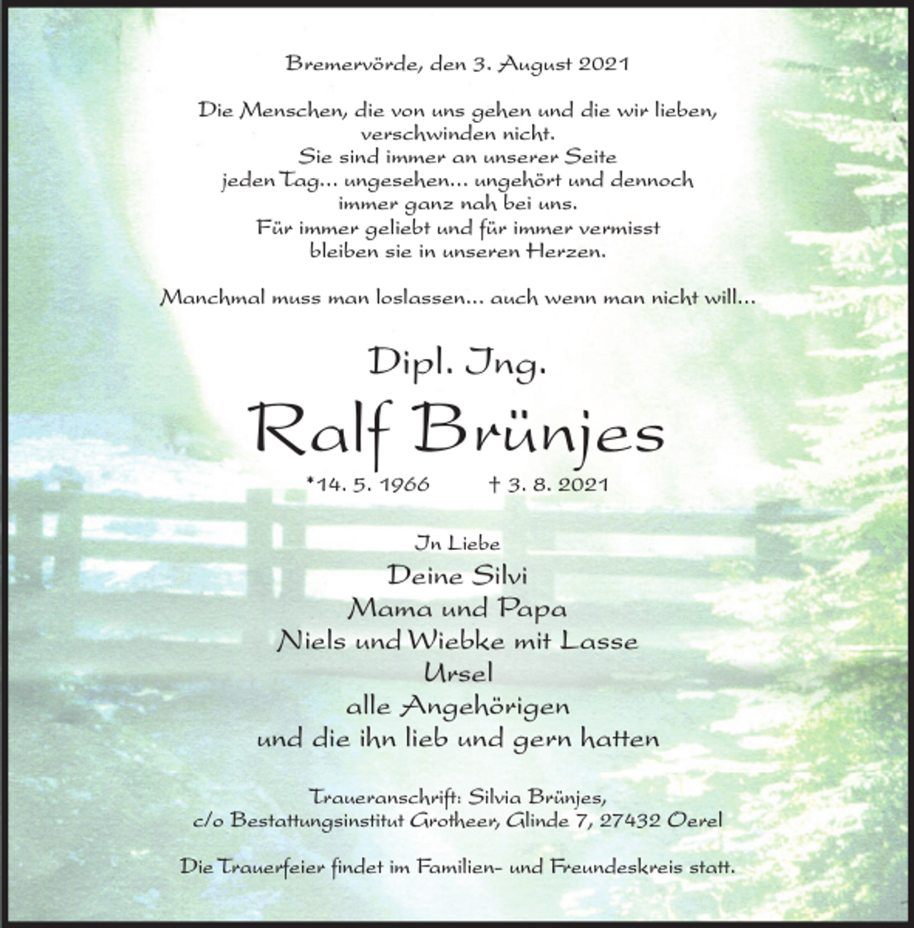 <p>Bremervörde, den 3. August 2021<br />Die Menschen, die von uns gehen und die wir lieben,<br />verschwinden nicht.<br />Sie sind immer an unserer Seite<br />jeden Tag... ungesehen... ungehört und dennoch<br />immer ganz nah bei uns.<br />Für immer geliebt und für immer vermisst<br />bleiben sie in unseren Herzen.<br />Manchmal muss man loslassen... auch wenn man nicht will...</p><p>Dipl. Ing.</p><p>Ralf Brünjes<br />*14. 5. 1966</p><p>† 3. 8. 2021</p><p>In Liebe</p><p>Deine Silvi<br />Mama und Papa<br />Niels und Wiebke mit Lasse<br />Ursel<br />alle Angehörigen<br />und die ihn lieb und gern hatten<br />Traueranschrift: Silvia Brünjes,<br />c/o Bestattungsinstitut Grotheer, Glinde 7, 27432 Oerel<br />Die Trauerfeier findet im Familien- und Freundeskreis statt.</p>