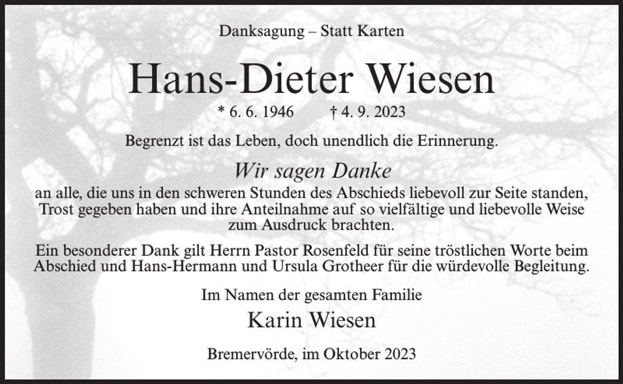 <p>Danksagung – Statt Karten</p><p>Hans-Dieter Wiesen<br />* 6. 6. 1946</p><p>† 4. 9. 2023</p><p>Begrenzt ist das Leben, doch unendlich die Erinnerung.</p><p>Wir sagen Danke<br />an alle, die uns in den schweren Stunden des Abschieds liebevoll zur Seite standen,<br />Trost gegeben haben und ihre Anteilnahme auf so vielfältige und liebevolle Weise<br />zum Ausdruck brachten.<br />Ein besonderer Dank gilt Herrn Pastor Rosenfeld für seine tröstlichen Worte beim<br />Abschied und Hans-Hermann und Ursula Grotheer für die würdevolle Begleitung.<br />Im Namen der gesamten Familie</p><p>Karin Wiesen<br />Bremervörde, im Oktober 2023</p>