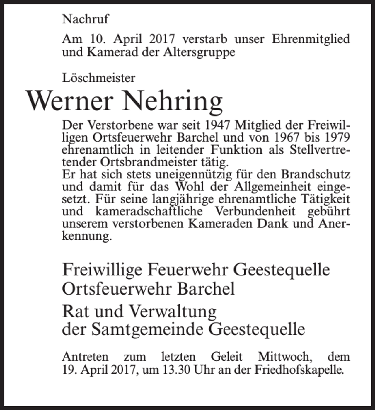 <p>Nachruf<br />Am 10. April 2017 verstarb unser Ehrenmitglied<br />und Kamerad der Altersgruppe<br />Löschmeister</p><p>Werner Nehring<br />Der Verstorbene war seit 1947 Mitglied der Freiwilligen Ortsfeuerwehr Barchel und von 1967 bis 1979<br />ehrenamtlich in leitender Funktion als Stellvertretender Ortsbrandmeister tätig.<br />Er hat sich stets uneigennützig für den Brandschutz<br />und damit für das Wohl der Allgemeinheit eingesetzt. Für seine langjährige ehrenamtliche Tätigkeit<br />und kameradschaftliche Verbundenheit gebührt<br />unserem verstorbenen Kameraden Dank und Anerkennung.</p><p>Freiwillige Feuerwehr Geestequelle<br />Ortsfeuerwehr Barchel<br />Rat und Verwaltung<br />der Samtgemeinde Geestequelle<br />Antreten zum letzten Geleit Mittwoch, dem<br />19. April 2017, um 13.30 Uhr an der Friedhofskapelle.</p>