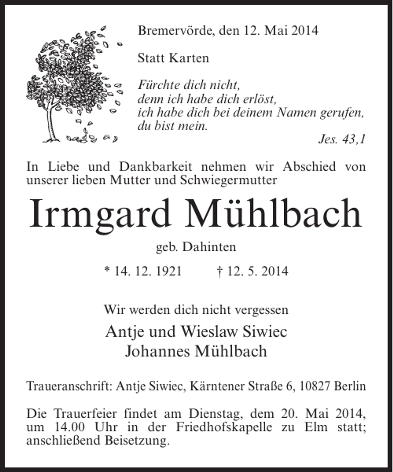 <p>Bremervörde, den 12. Mai 2014<br />Statt Karten<br />Fürchte dich nicht,<br />denn ich habe dich erlöst,<br />ich habe dich bei deinem Namen gerufen,<br />du bist mein.</p><p>Jes. 43,1<br />In Liebe und Dankbarkeit nehmen wir Abschied von<br />unserer lieben Mutter und Schwiegermutter</p><p>Irmgard Mühlbach<br />geb. Dahinten<br />* 14. 12. 1921 † 12. 5. 2014<br />Wir werden dich nicht vergessen</p><p>Antje und Wieslaw Siwiec<br />Johannes Mühlbach<br />Traueranschrift: Antje Siwiec, Kärntener Straße 6, 10827 Berlin<br />Die Trauerfeier findet am Dienstag, dem 20. Mai 2014,<br />um 14.00 Uhr in der Friedhofskapelle zu Elm statt;<br />a<br />­ nschließend Beisetzung.</p>