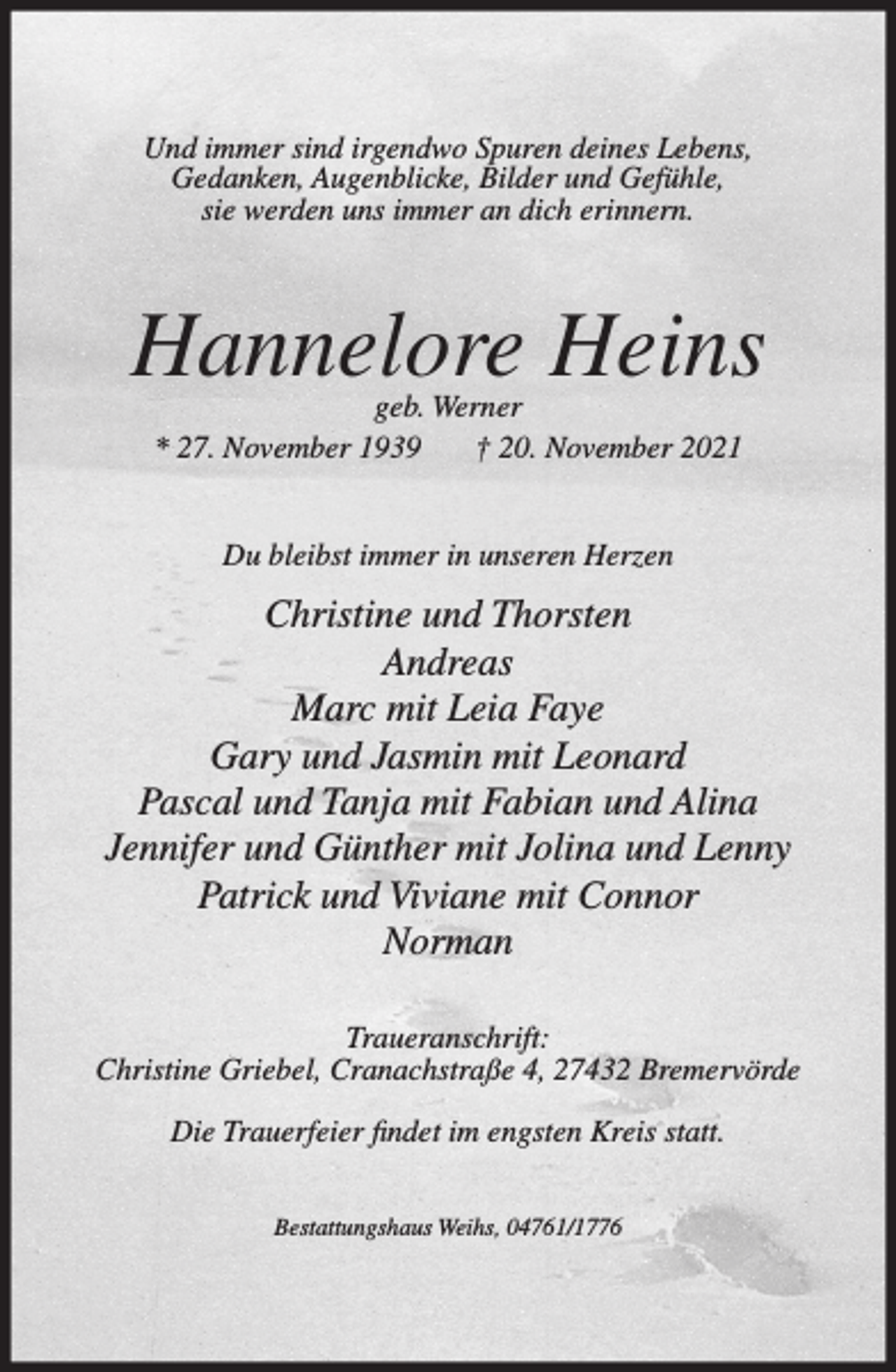 <p>Und immer sind irgendwo Spuren deines Lebens,<br />Gedanken, Augenblicke, Bilder und Gefühle,<br />sie werden uns immer an dich erinnern.</p><p>Hannelore Heins<br />geb. Werner<br />* 27. November 1939<br />† 20. November 2021<br />Du bleibst immer in unseren Herzen</p><p>Christine und Thorsten<br />Andreas<br />Marc mit Leia Faye<br />Gary und Jasmin mit Leonard<br />Pascal und Tanja mit Fabian und Alina<br />Jennifer und Günther mit Jolina und Lenny<br />Patrick und Viviane mit Connor<br />Norman<br />Traueranschrift:<br />Christine Griebel, Cranachstraße 4, 27432 Bremervörde<br />Die Trauerfeier findet im engsten Kreis statt.<br />Bestattungshaus Weihs, 04761/1776</p>
