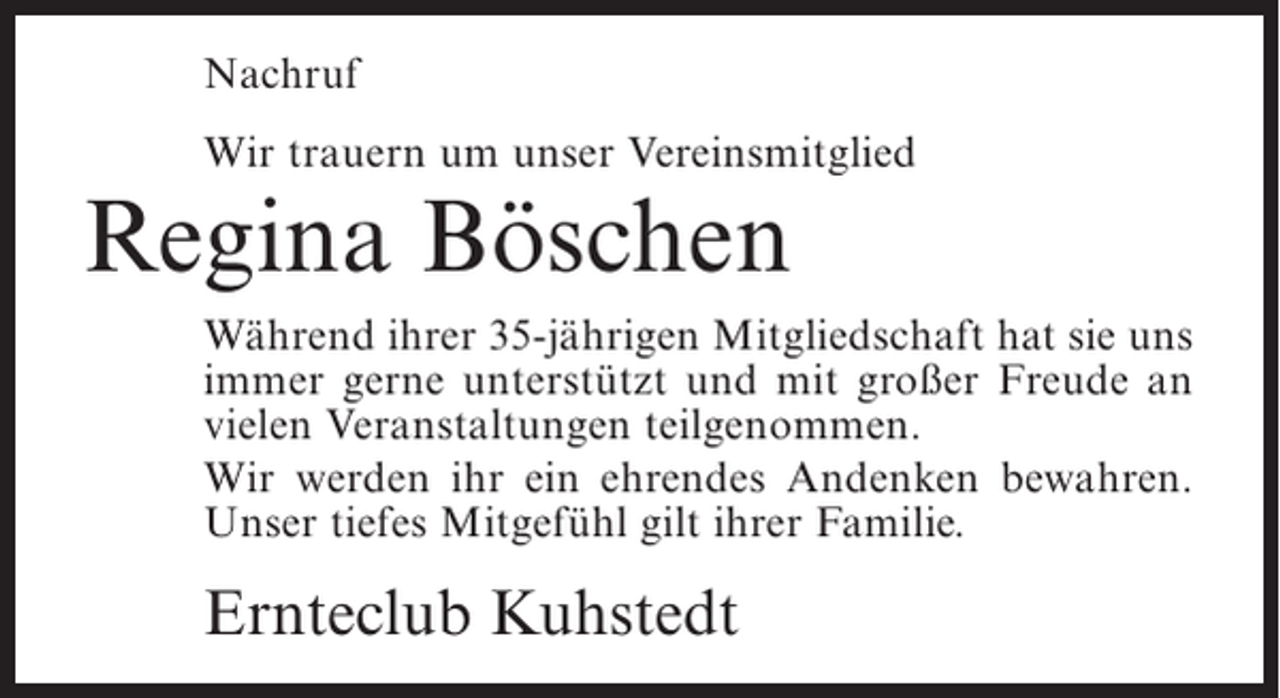 <p>Nachruf<br />Wir trauern um unser Vereinsmitglied</p><p>Regina Böschen</p><p>Während ihrer 35-jährigen Mitgliedschaft hat sie uns<br />immer gerne unterstützt und mit großer Freude an<br />vielen Veranstaltungen teilgenommen.<br />Wir werden ihr ein ehrendes Andenken bewahren.<br />Unser tiefes Mitgefühl gilt ihrer Familie.</p><p>Ernteclub Kuhstedt</p>
