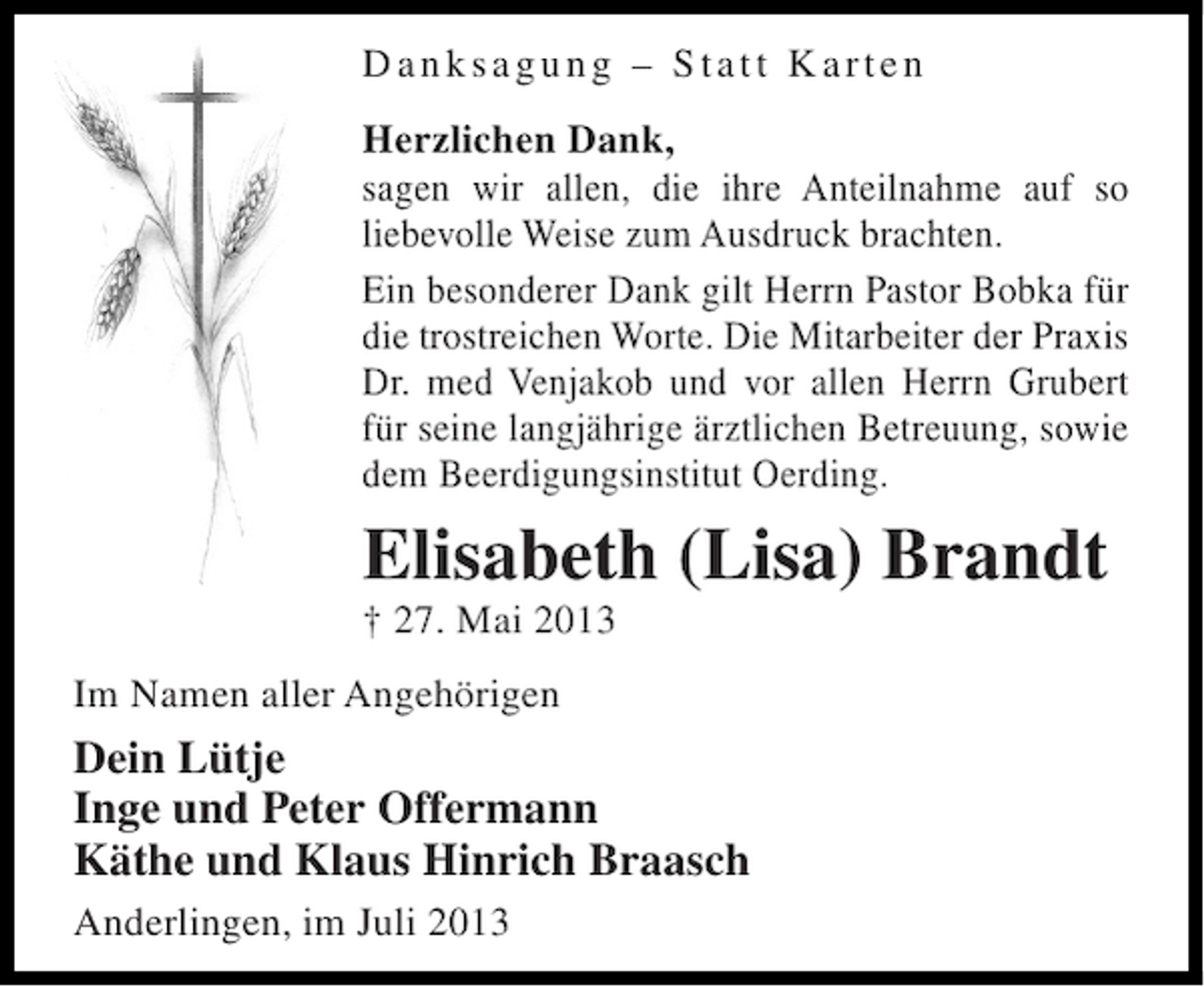 <p>Danksagung – Statt Karten<br />Herzlichen Dank,<br />sagen wir allen, die ihre Anteilnahme auf so<br />liebevolle Weise zum Ausdruck brachten.<br />Ein besonderer Dank gilt Herrn Pastor Bobka für<br />die trostreichen Worte. Die Mitarbeiter der Praxis<br />Dr. med Venjakob und vor allen Herrn Grubert<br />für seine langjährige ärztlichen Betreuung, sowie<br />dem Beerdigungsinstitut Oerding.</p><p>Elisabeth (Lisa) Brandt<br />† 27. Mai 2013<br />Im Namen aller Angehörigen</p><p>Dein Lütje<br />Inge und Peter Offermann<br />Käthe und Klaus Hinrich Braasch<br />Anderlingen, im Juli 2013</p>