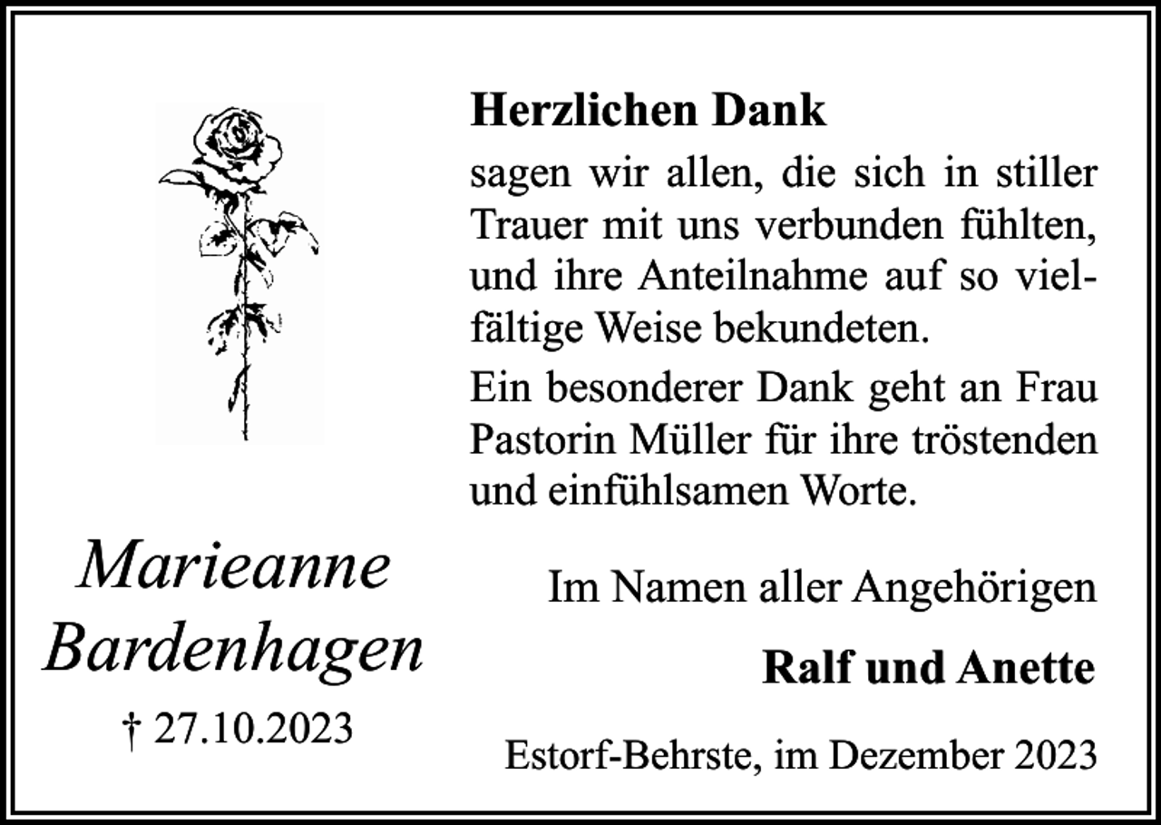 <p>Herzlichen Dank</p><p>Marieanne<br />Bardenhagen<br />† 27.10.2023</p><p>sagen wir allen, die sich in stiller<br />Trauer mit uns verbunden fühlten,<br />und ihre Anteilnahme auf so vielfältige Weise bekundeten.<br />Ein besonderer Dank geht an Frau<br />Pastorin Müller für ihre tröstenden<br />und einfühlsamen Worte.</p><p>Im Namen aller Angehörigen</p><p>Ralf und Anette<br />Estorf-Behrste, im Dezember 2023</p>
