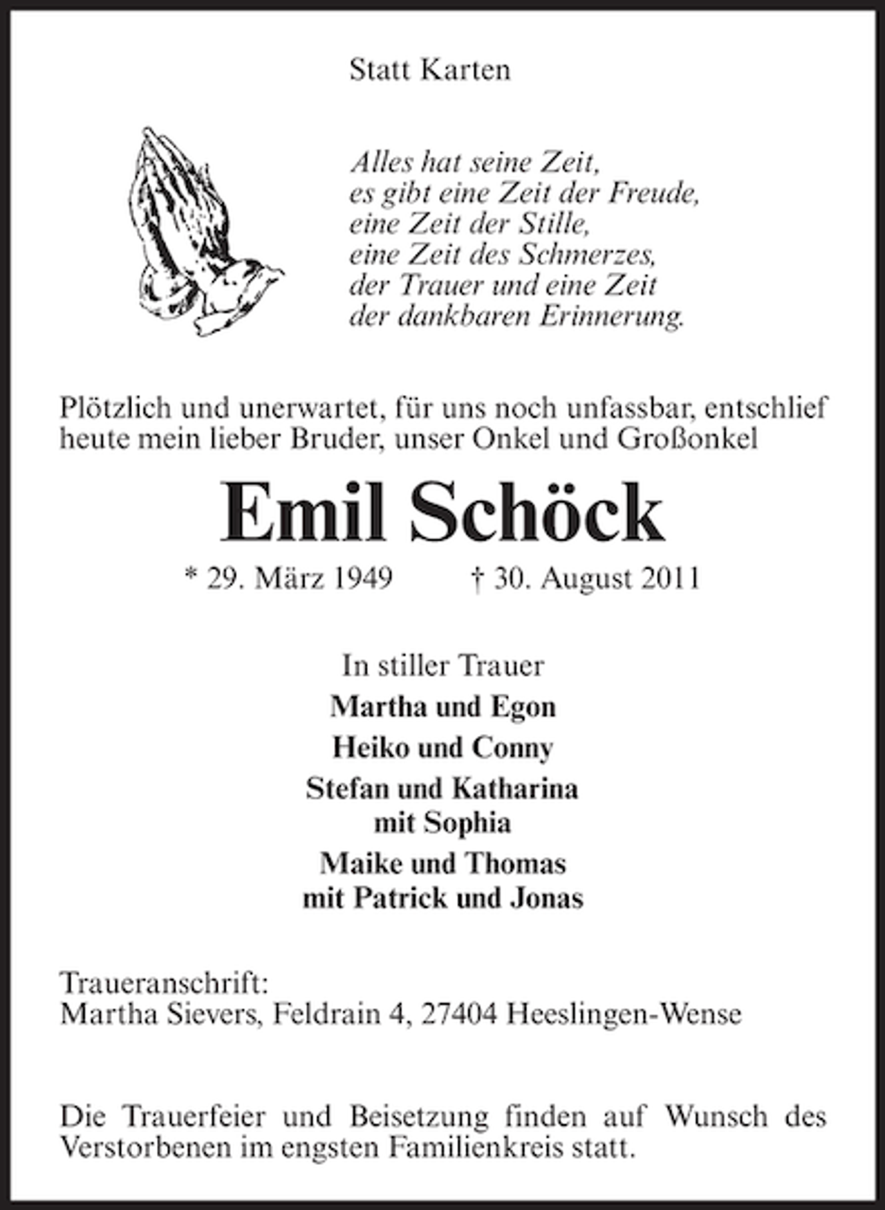 <p>Statt Karten<br />Alles hat seine Zeit,<br />es gibt eine Zeit der Freude,<br />eine Zeit der Stille,<br />eine Zeit des Schmerzes,<br />der Trauer und eine Zeit<br />der dankbaren Erinnerung.<br />Plötzlich und unerwartet, für uns noch unfassbar, entschlief<br />heute mein lieber Bruder, unser Onkel und Großonkel</p><p>Emil Schöck<br />* 29. März 1949</p><p>† 30. August 2011</p><p>In stiller Trauer<br />Martha und Egon<br />Heiko und Conny<br />Stefan und Katharina<br />mit Sophia<br />Maike und Thomas<br />mit Patrick und Jonas<br />Traueranschrift:<br />Martha Sievers, Feldrain 4, 27404 Heeslingen-Wense<br />Die Trauerfeier und Beisetzung finden auf Wunsch des<br />Verstorbenen im engsten Familienkreis statt.</p>