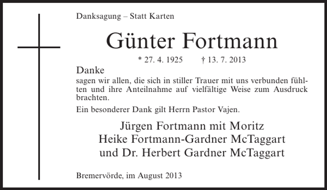 <p>Danksagung – Statt Karten</p><p>Günter Fortmann<br />Danke</p><p>* 27. 4. 1925</p><p>† 13. 7. 2013</p><p>sagen wir allen, die sich in stiller Trauer mit uns verbunden fühlten und ihre Anteilnahme auf vielfältige Weise zum Ausdruck<br />brachten.<br />Ein besonderer Dank gilt Herrn Pastor Vajen.</p><p>Jürgen Fortmann mit Moritz<br />Heike Fortmann-Gardner McTaggart<br />und Dr. Herbert Gardner McTaggart<br />Bremervörde, im August 2013</p>