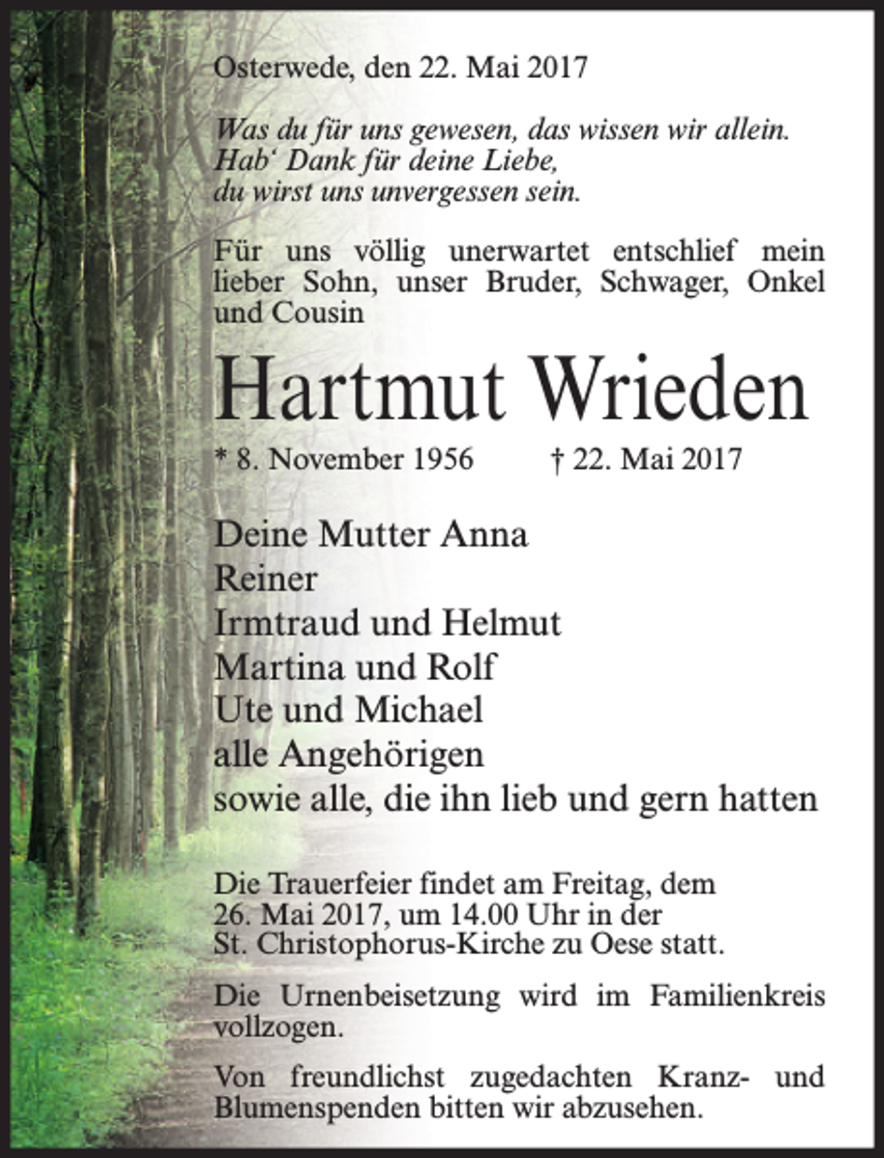 <p>Osterwede, den 22. Mai 2017<br />Was du für uns gewesen, das wissen wir allein.<br />Hab‘ Dank für deine Liebe,<br />du wirst uns unvergessen sein.<br />Für uns völlig unerwartet entschlief mein<br />lieber Sohn, unser Bruder, Schwager, Onkel<br />und Cousin</p><p>Hartmut Wrieden<br />* 8. November 1956</p><p>† 22. Mai 2017</p><p>Deine Mutter Anna<br />Reiner<br />Irmtraud und Helmut<br />Martina und Rolf<br />Ute und Michael<br />alle Angehörigen<br />sowie alle, die ihn lieb und gern hatten<br />Die Trauerfeier findet am Freitag, dem<br />26. Mai 2017, um 14.00 Uhr in der<br />St. Christophorus-Kirche zu Oese statt.<br />Die Urnenbeisetzung wird im Familienkreis<br />vollzogen.<br />Von freundlichst zugedachten Kranz- und<br />Blumenspenden bitten wir abzusehen.</p>