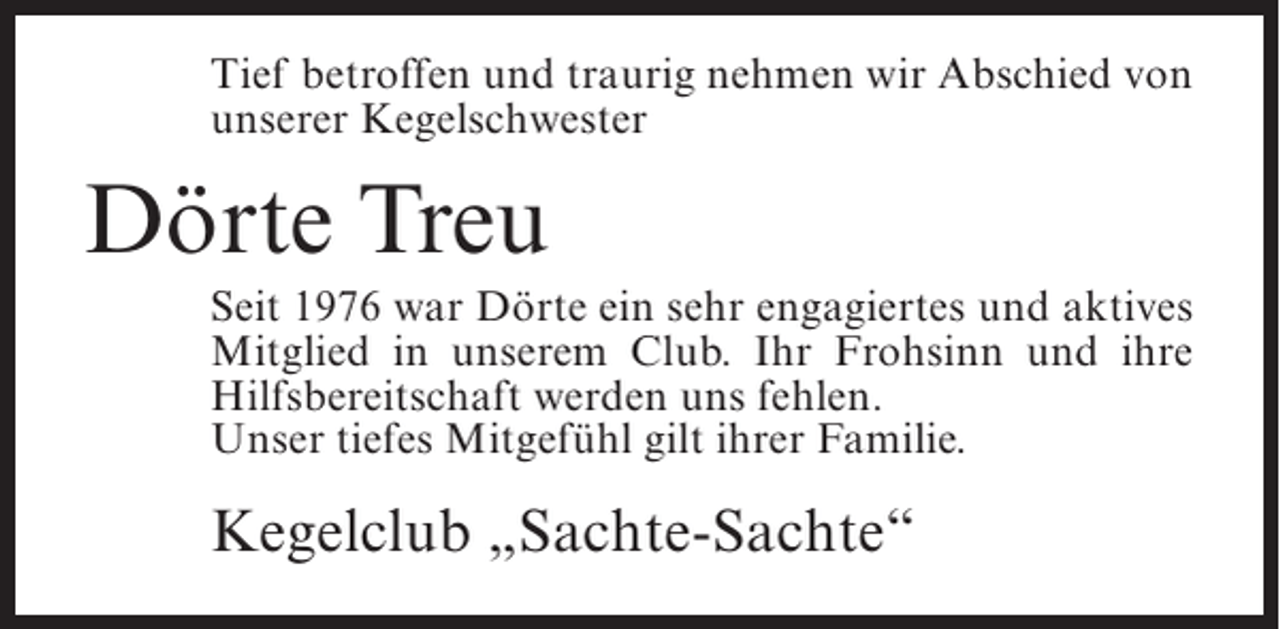 <p>Tief betroffen und traurig nehmen wir Abschied von<br />unserer Kegelschwester</p><p>Dörte Treu<br />Seit 1976 war Dörte ein sehr engagiertes und aktives<br />Mitglied in unserem Club. Ihr Frohsinn und ihre<br />Hilfsbereitschaft werden uns fehlen.<br />Unser tiefes Mitgefühl gilt ihrer Familie.</p><p>Kegelclub „Sachte-Sachte“</p>