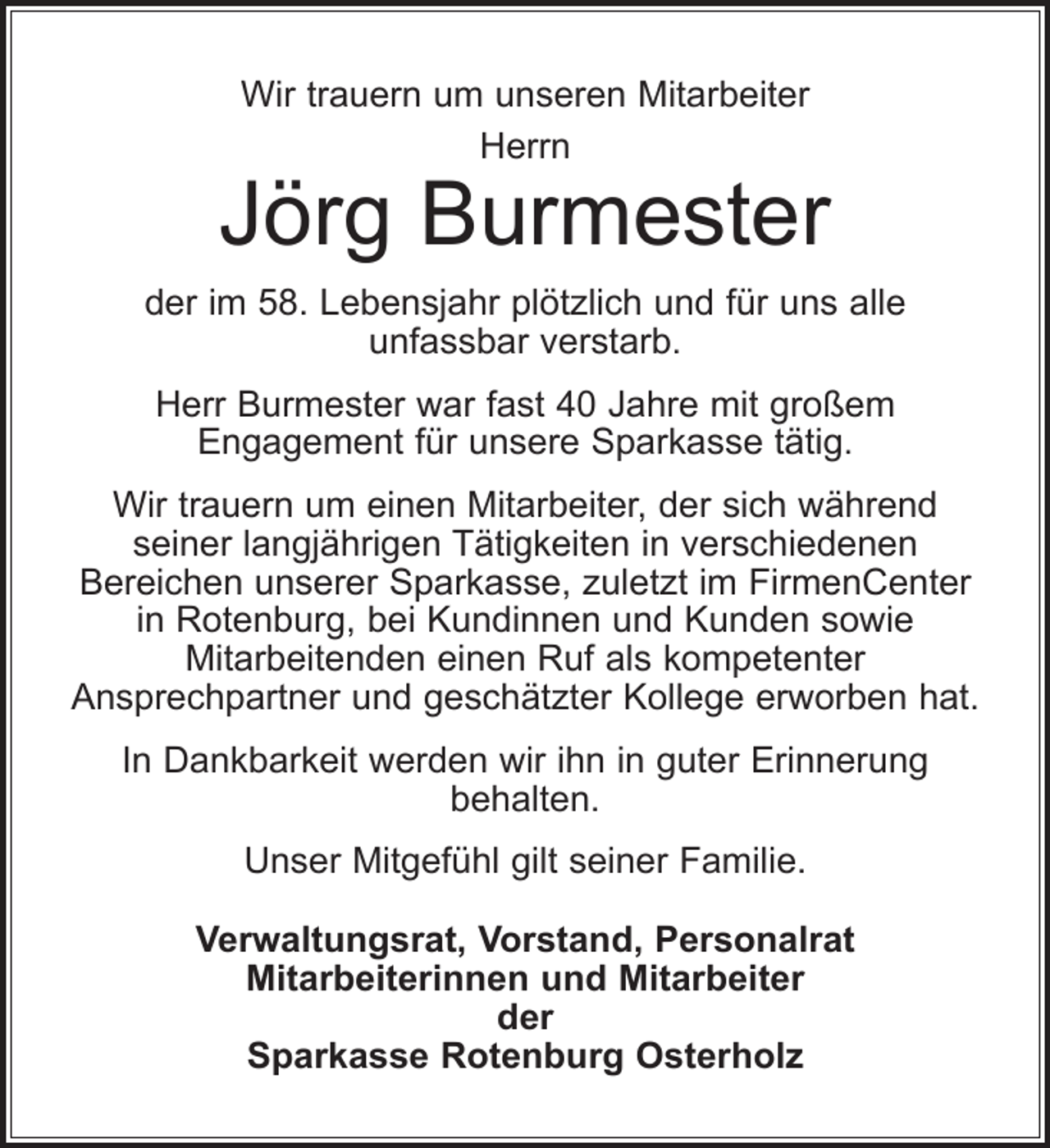 <p>Wir trauern um unseren Mitarbeiter<br />Herrn</p><p>Jörg Burmester<br />der im 58. Lebensjahr plötzlich und für uns alle<br />unfassbar verstarb.<br />Herr Burmester war fast 40 Jahre mit großem<br />Engagement für unsere Sparkasse tätig.<br />Wir trauern um einen Mitarbeiter, der sich während<br />seiner langjährigen Tätigkeiten in verschiedenen<br />Bereichen unserer Sparkasse, zuletzt im FirmenCenter<br />in Rotenburg, bei Kundinnen und Kunden sowie<br />Mitarbeitenden einen Ruf als kompetenter<br />Ansprechpartner und geschätzter Kollege erworben hat.<br />In Dankbarkeit werden wir ihn in guter Erinnerung<br />behalten.<br />Unser Mitgefühl gilt seiner Familie.<br />Verwaltungsrat, Vorstand, Personalrat<br />Mitarbeiterinnen und Mitarbeiter<br />der<br />Sparkasse Rotenburg Osterholz</p>
