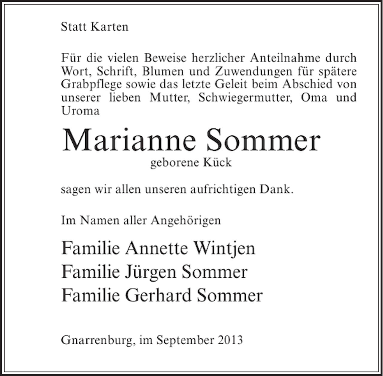 <p>Statt Karten<br />Für die vielen Beweise herzlicher Anteilnahme durch<br />Wort, Schrift, Blumen und Zuwendungen für spätere<br />Grabpflege sowie das letzte Geleit beim Abschied von<br />unserer lieben Mutter, Schwiegermutter, Oma und<br />Uroma</p><p>Marianne Kück<br />Sommer<br />geborene<br />sagen wir allen unseren aufrichtigen Dank.<br />Im Namen aller Angehörigen</p><p>Familie Annette Wintjen<br />Familie Jürgen Sommer<br />Familie Gerhard Sommer<br />Gnarrenburg, im September 2013</p>