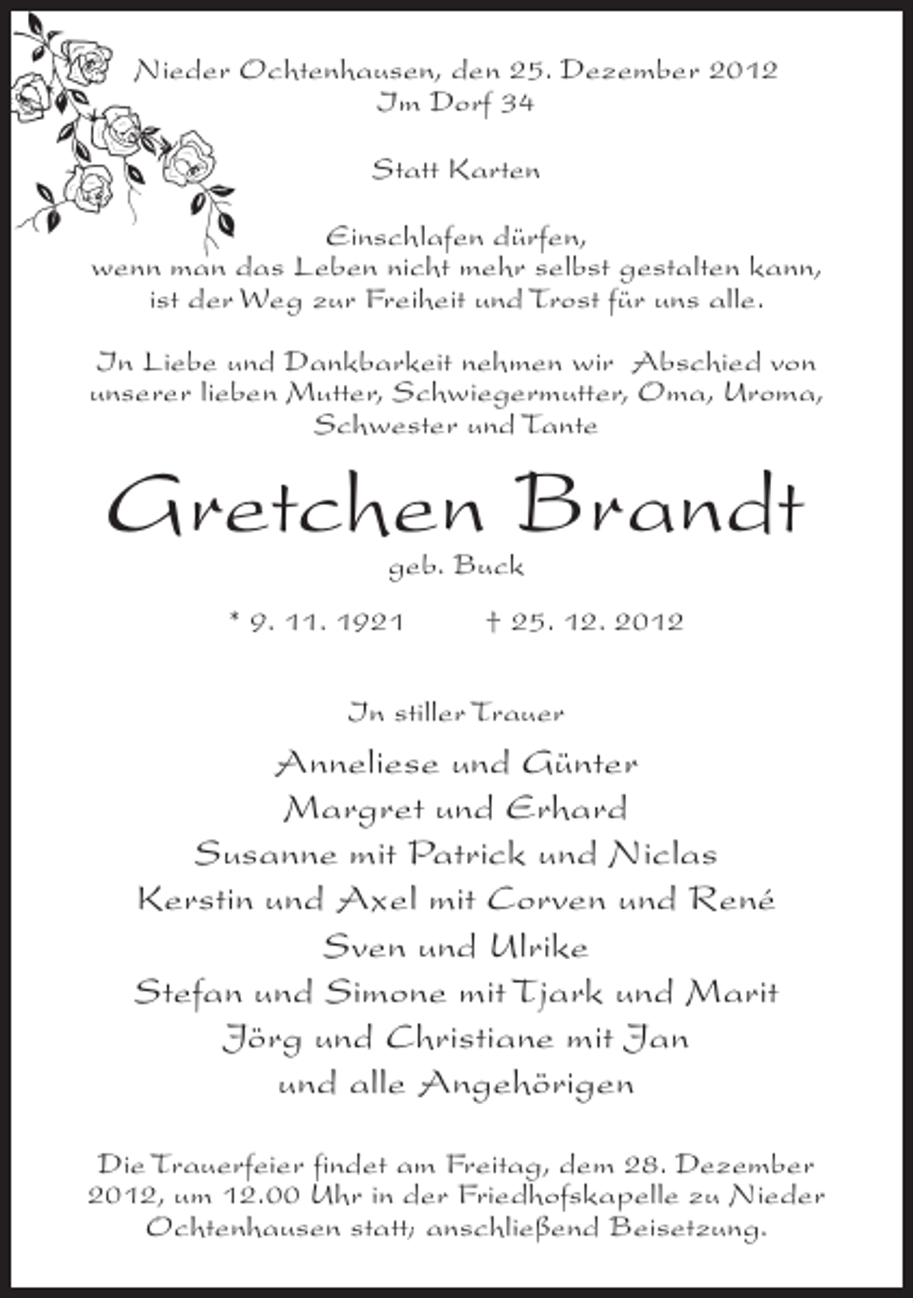 <p>Nieder Ochtenhausen, den 25. Dezember 2012<br />Im Dorf 34<br />Statt Karten<br />Einschlafen dürfen,<br />wenn man das Leben nicht mehr selbst gestalten kann,<br />ist der Weg zur Freiheit und Trost für uns alle.<br />In Liebe und Dankbarkeit nehmen wir Abschied von<br />unserer lieben Mutter, Schwiegermutter, Oma, Uroma,<br />Schwester und Tante</p><p>Gretchen Brandt<br />geb. Buck</p><p>* 9. 11. 1921</p><p>† 25. 12. 2012</p><p>In stiller Trauer</p><p>Anneliese und Günter<br />Margret und Erhard<br />Susanne mit Patrick und Niclas<br />Kerstin und Axel mit Corven und René<br />Sven und Ulrike<br />Stefan und Simone mit Tjark und Marit<br />Jörg und Christiane mit Jan<br />und alle Angehörigen<br />Die Trauerfeier findet am Freitag, dem 28. Dezember<br />2012, um 12.00 Uhr in der Friedhofskapelle zu Nieder<br />Ochtenhausen statt; anschließend Beisetzung.</p>