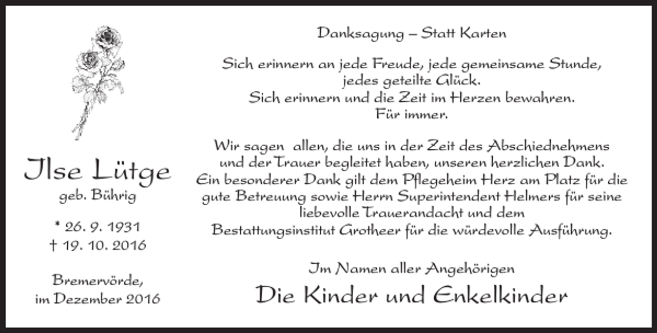 <p>Danksagung – Statt Karten<br />Sich erinnern an jede Freude, jede gemeinsame Stunde,<br />jedes geteilte Glück.<br />Sich erinnern und die Zeit im Herzen bewahren.<br />Für immer.</p><p>Ilse Lütge<br />geb. Bührig</p><p>* 26. 9. 1931<br />† 19. 10. 2016<br />Bremervörde,<br />im Dezember 2016</p><p>Wir sagen allen, die uns in der Zeit des Abschiednehmens<br />und der Trauer begleitet haben, unseren herzlichen Dank.<br />Ein besonderer Dank gilt dem Pflegeheim Herz am Platz für die<br />gute Betreuung sowie Herrn Superintendent Helmers für seine<br />liebevolle Trauerandacht und dem<br />Bestattungsinstitut Grotheer für die würdevolle Ausführung.<br />Im Namen aller Angehörigen</p><p>Die Kinder und Enkelkinder</p>