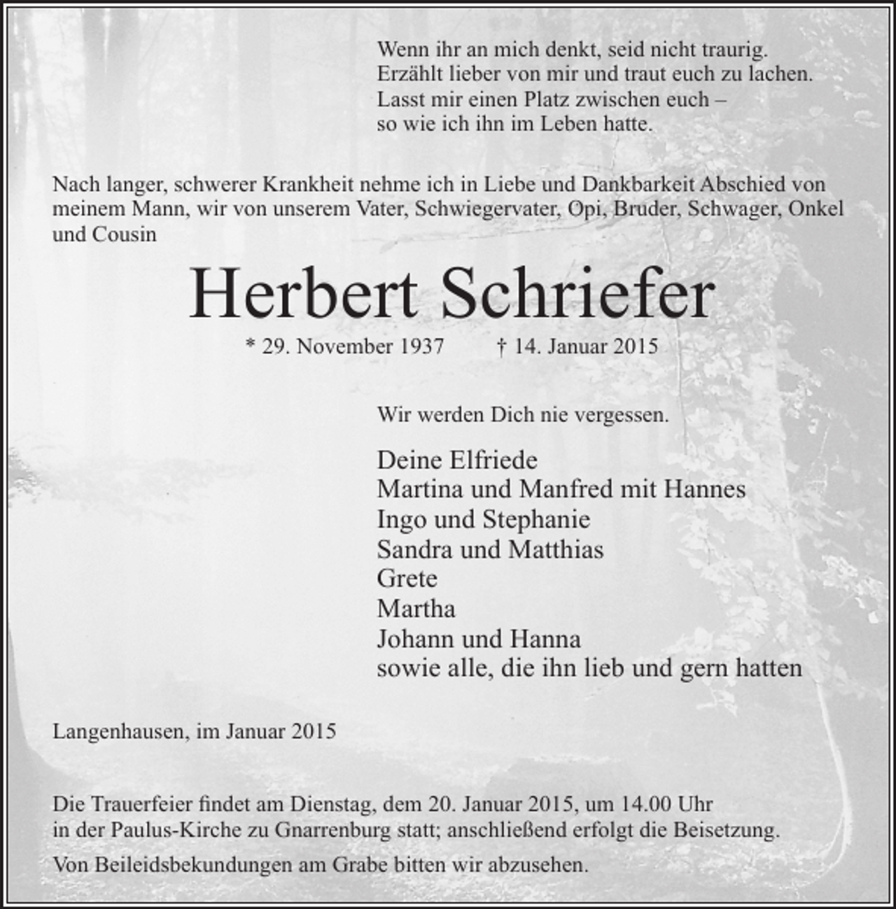 <p>Wenn ihr an mich denkt, seid nicht traurig.<br />Erzählt lieber von mir und traut euch zu lachen.<br />Lasst mir einen Platz zwischen euch –<br />so wie ich ihn im Leben hatte.<br />Nach langer, schwerer Krankheit nehme ich in Liebe und Dankbarkeit Abschied von<br />meinem Mann, wir von unserem Vater, Schwiegervater, Opi, Bruder, Schwager, Onkel<br />und Cousin</p><p>Herbert Schriefer<br />* 29. November 1937</p><p>† 14. Januar 2015</p><p>Wir werden Dich nie vergessen.</p><p>Deine Elfriede<br />Martina und Manfred mit Hannes<br />Ingo und Stephanie<br />Sandra und Matthias<br />Grete<br />Martha<br />Johann und Hanna<br />sowie alle, die ihn lieb und gern hatten<br />Langenhausen, im Januar 2015<br />Die Trauerfeier findet am Dienstag, dem 20. Januar 2015, um 14.00 Uhr<br />in der Paulus-Kirche zu Gnarrenburg statt; anschließend erfolgt die Beisetzung.<br />Von Beileidsbekundungen am Grabe bitten wir abzusehen.</p>