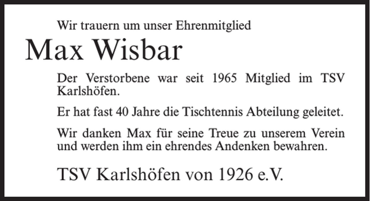 <p>Wir trauern um unser Ehrenmitglied</p><p>Max Wisbar</p><p>Der Verstorbene war seit 1965 Mitglied im TSV<br />Karlshöfen.<br />Er hat fast 40 Jahre die Tischtennis Abteilung geleitet.<br />Wir danken Max für seine Treue zu unserem Verein<br />und werden ihm ein ehrendes Andenken bewahren.</p><p>TSV Karlshöfen von 1926 e.V.</p>