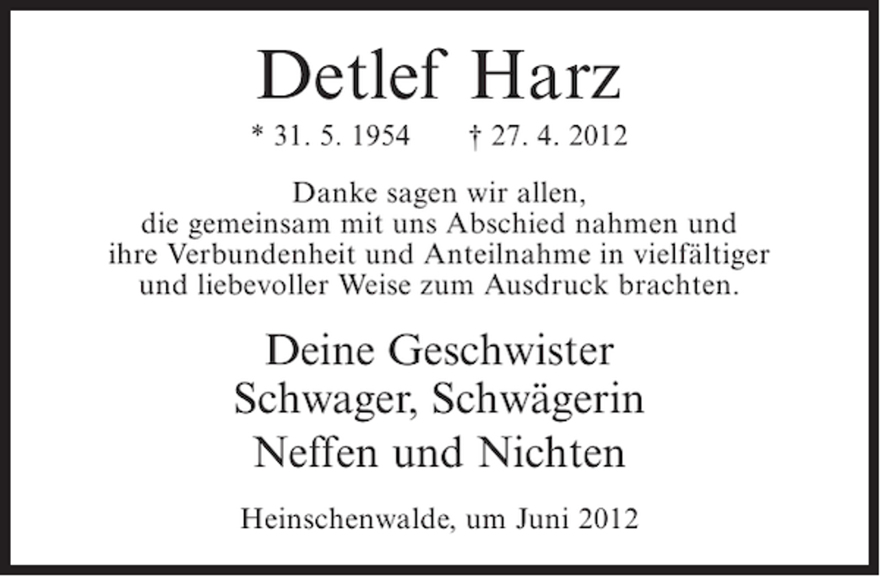 <p>Detlef Harz<br />* 31. 5. 1954</p><p>† 27. 4. 2012</p><p>Danke sagen wir allen,<br />die gemeinsam mit uns Abschied nahmen und<br />ihre Verbundenheit und Anteilnahme in vielfältiger<br />und liebevoller Weise zum Ausdruck brachten.</p><p>Deine Geschwister<br />Schwager, Schwägerin<br />Neffen und Nichten<br />Heinschenwalde, um Juni 2012</p>