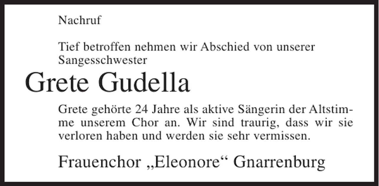 <p>Nachruf<br />Tief betroffen nehmen wir Abschied von unserer<br />Sangesschwester</p><p>Grete Gudella<br />Grete gehörte 24 Jahre als aktive Sängerin der Altstimme unserem Chor an. Wir sind traurig, dass wir sie<br />verloren haben und werden sie sehr vermissen.</p><p>Frauenchor „Eleonore“ Gnarrenburg</p>
