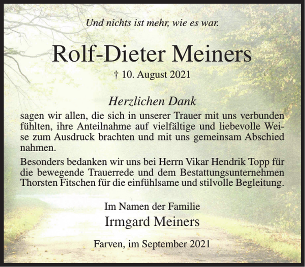 <p>Und nichts ist mehr, wie es war.</p><p>Rolf-Dieter Meiners<br />† 10. August 2021</p><p>Herzlichen Dank<br />sagen wir allen, die sich in unserer Trauer mit uns verbunden<br />fühlten, ihre Anteilnahme auf vielfältige und liebevolle Weise zum Ausdruck brachten und mit uns gemeinsam Abschied<br />nahmen.<br />Besonders bedanken wir uns bei Herrn Vikar Hendrik Topp für<br />die bewegende Trauerrede und dem Bestattungsunternehmen<br />Thorsten Fitschen für die einfühlsame und stilvolle Begleitung.<br />Im Namen der Familie</p><p>Irmgard Meiners<br />Farven, im September 2021</p>