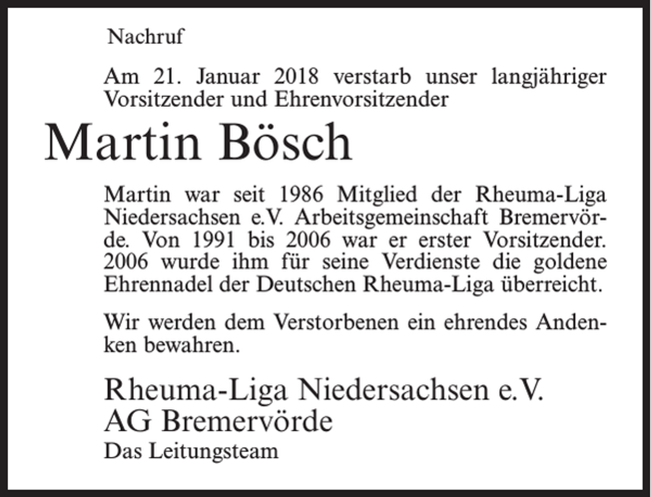 <p>Nachruf</p><p>Am 21. Januar 2018 verstarb unser langjähriger<br />Vorsitzender und Ehrenvorsitzender</p><p>Martin Bösch</p><p>Martin war seit 1986 Mitglied der Rheuma-Liga<br />Niedersachsen e.V. Arbeitsgemeinschaft Bremervörde. Von 1991 bis 2006 war er erster Vorsitzender.<br />2006 wurde ihm für seine Verdienste die goldene<br />Ehrennadel der Deutschen Rheuma-Liga überreicht.<br />Wir werden dem Verstorbenen ein ehrendes Andenken bewahren.</p><p>Rheuma-Liga Niedersachsen e.V.<br />AG Bremervörde<br />Das Leitungsteam</p>