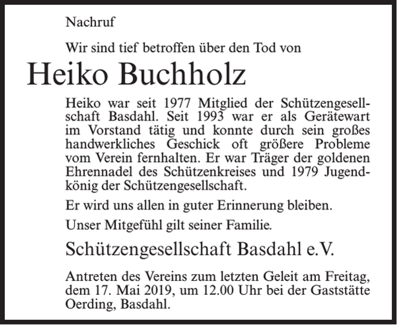 <p>Nachruf<br />Wir sind tief betroffen über den Tod von</p><p>Heiko Buchholz</p><p>Heiko war seit 1977 Mitglied der Schützengesellschaft Basdahl. Seit 1993 war er als Gerätewart<br />im Vorstand tätig und konnte durch sein großes<br />handwerkliches Geschick oft größere Probleme<br />vom Verein fernhalten. Er war Träger der goldenen<br />Ehrennadel des Schützenkreises und 1979 Jugendkönig der Schützengesellschaft.<br />Er wird uns allen in guter Erinnerung bleiben.<br />Unser Mitgefühl gilt seiner Familie.</p><p>Schützengesellschaft Basdahl e.V.<br />Antreten des Vereins zum letzten Geleit am Freitag,<br />dem 17. Mai 2019, um 12.00 Uhr bei der Gaststätte<br />Oerding, Basdahl.</p>