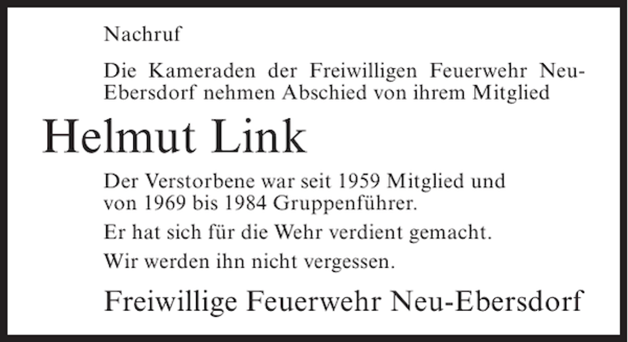 <p>Nachruf<br />Die Kameraden der Freiwilligen Feuerwehr NeuEbersdorf nehmen Abschied von ihrem Mitglied</p><p>Helmut Link<br />Der Verstorbene war seit 1959 Mitglied und<br />von 1969 bis 1984 Gruppenführer.<br />Er hat sich für die Wehr verdient gemacht.<br />Wir werden ihn nicht vergessen.</p><p>Freiwillige Feuerwehr Neu-Ebersdorf</p>