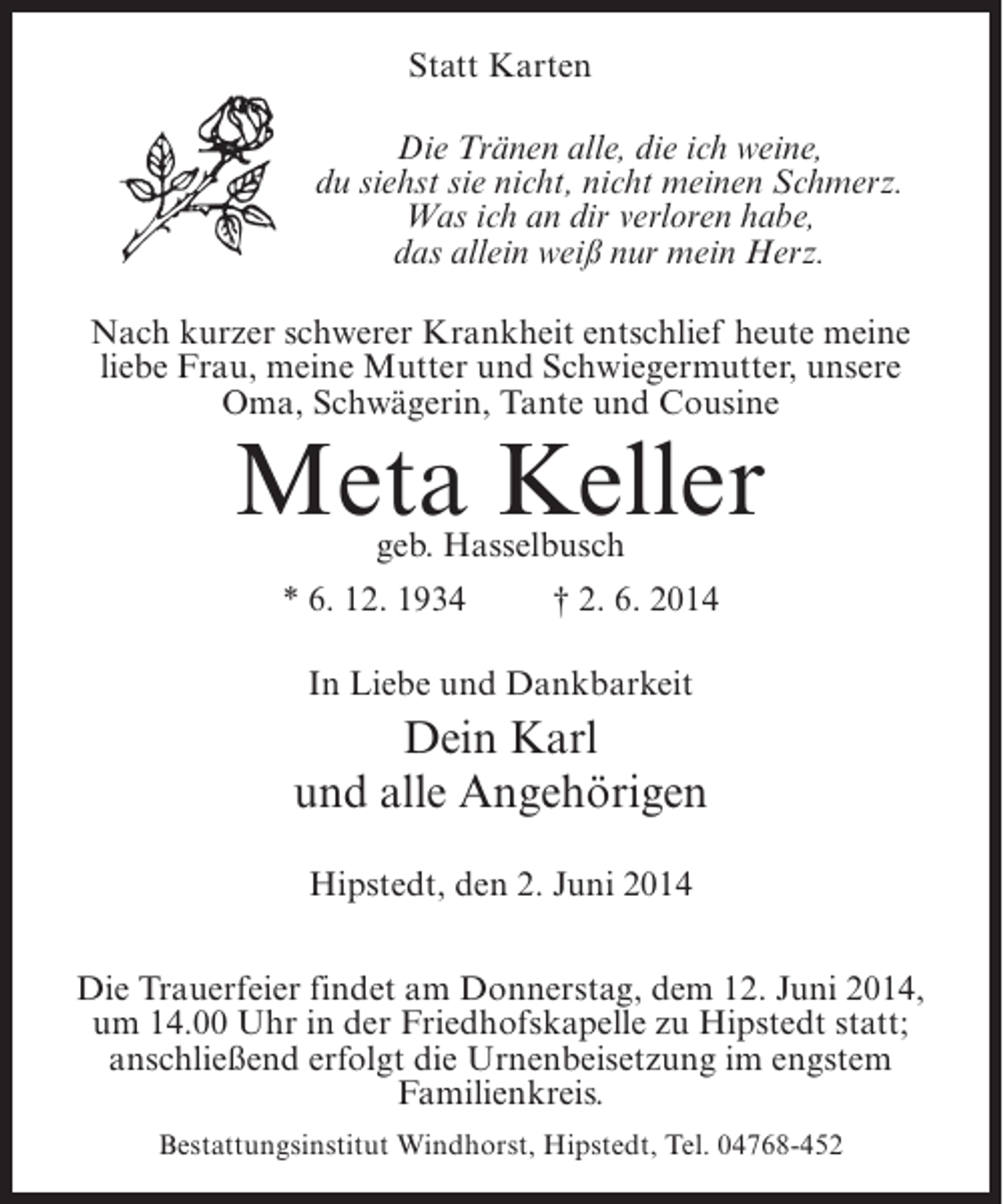 <p>Statt Karten<br />Die Tränen alle, die ich weine,<br />du siehst sie nicht, nicht meinen Schmerz.<br />Was ich an dir verloren habe,<br />das allein weiß nur mein Herz.<br />Nach kurzer schwerer Krankheit entschlief heute meine<br />liebe Frau, meine Mutter und Schwiegermutter, unsere<br />Oma, Schwägerin, Tante und Cousine</p><p>Meta Keller<br />geb. Hasselbusch</p><p>* 6. 12. 1934 † 2. 6. 2014<br />In Liebe und Dankbarkeit</p><p>Dein Karl<br />und alle Angehörigen<br />Hipstedt, den 2. Juni 2014<br />Die Trauerfeier findet am Donnerstag, dem 12. Juni 2014,<br />um 14.00 Uhr in der Friedhofskapelle zu Hipstedt statt;<br />anschließend erfolgt die Urnenbeisetzung im engstem<br />Familienkreis.<br />Bestattungsinstitut Windhorst, Hipstedt, Tel. 04768-452</p>