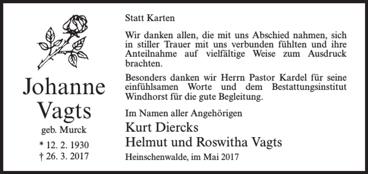 <p>Statt Karten</p><p>Johanne<br />Vagts<br />geb. Murck<br />* 12. 2. 1930<br />† 26. 3. 2017</p><p>Wir danken allen, die mit uns Abschied nahmen, sich<br />in stiller Trauer mit uns verbunden fühlten und ihre<br />Anteilnahme auf vielfältige Weise zum Ausdruck<br />brachten.<br />Besonders danken wir Herrn Pastor Kardel für seine<br />einfühlsamen Worte und dem Bestattungsinstitut<br />­Windhorst für die gute Begleitung.<br />Im Namen aller Angehörigen</p><p>Kurt Diercks<br />Helmut und Roswitha Vagts<br />Heinschenwalde, im Mai 2017</p>