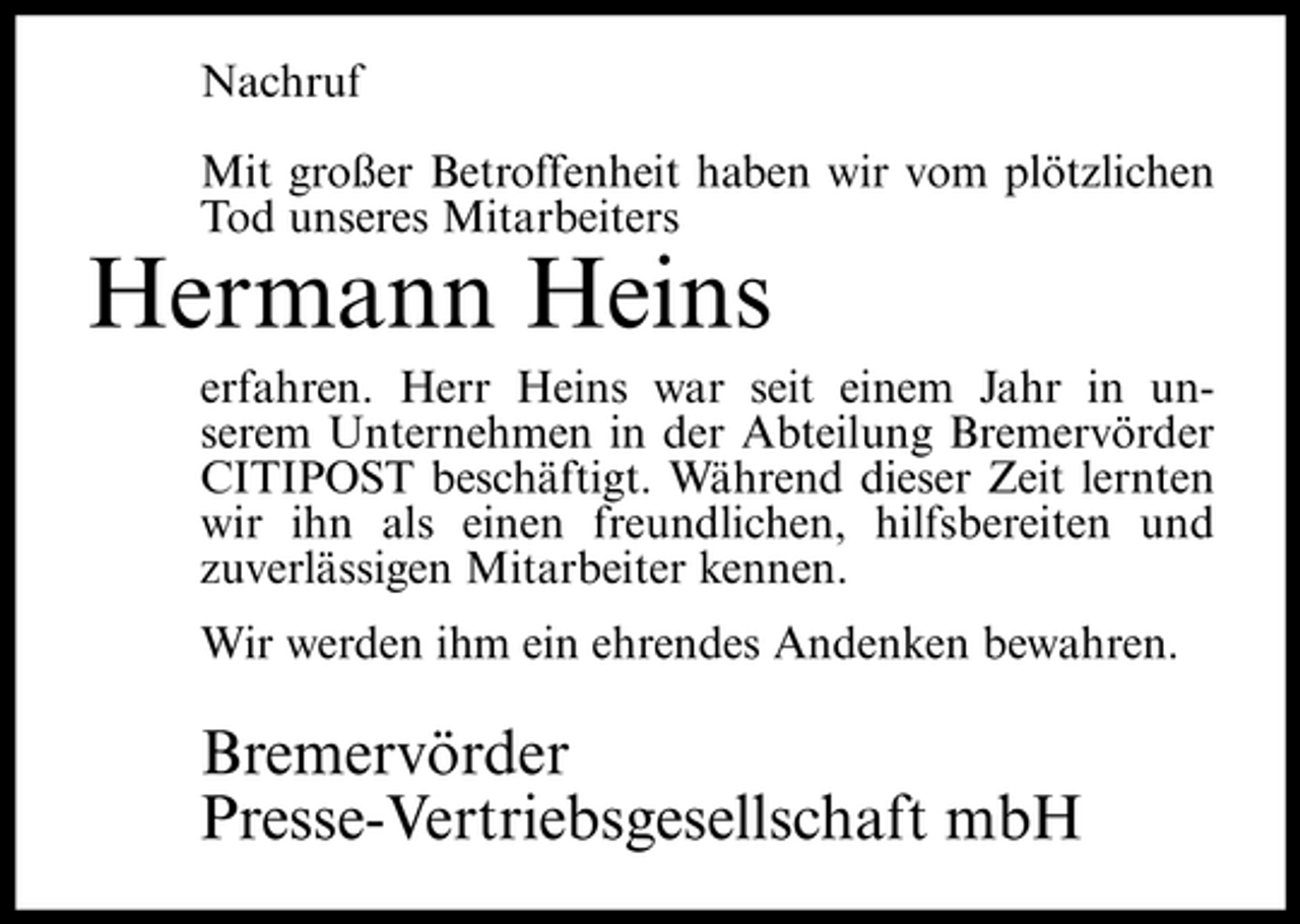 <p>Nachruf Mit großer Betroffenheit haben wir vom plötzlichen Tod unseres Mitarbeiters</p><p>Hermann Heins<br />erfahren. Herr Heins war seit einem Jahr in unserem Unternehmen in der Abteilung Bremervörder CITIPOST beschäftigt. Während dieser Zeit lernten wir ihn als einen freundlichen, hilfsbereiten und zuverlässigen Mitarbeiter kennen. Wir werden ihm ein ehrendes Andenken bewahren.</p><p>Bremervörder Presse-Vertriebsgesellschaft mbH</p>