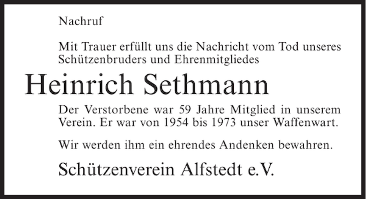 <p>Nachruf<br />Mit Trauer erfüllt uns die Nachricht vom Tod unseres<br />Schützenbruders und Ehrenmitgliedes</p><p>Heinrich Sethmann<br />Der Verstorbene war 59 Jahre Mitglied in unserem<br />Verein. Er war von 1954 bis 1973 unser Waffenwart.<br />Wir werden ihm ein ehrendes Andenken bewahren.</p><p>Schützenverein Alfstedt e.V.</p>