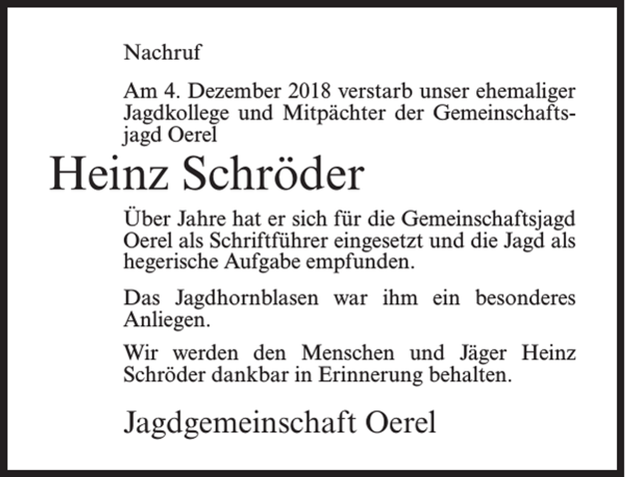 <p>Nachruf<br />Am 4. Dezember 2018 verstarb unser ehemaliger<br />Jagdkollege und Mitpächter der Gemeinschaftsjagd Oerel</p><p>Heinz Schröder</p><p>Über Jahre hat er sich für die Gemeinschaftsjagd<br />Oerel als Schriftführer eingesetzt und die Jagd als<br />hegerische Aufgabe empfunden.<br />Das Jagdhornblasen war ihm ein besonderes<br />Anliegen.<br />Wir werden den Menschen und Jäger Heinz<br />Schröder dankbar in Erinnerung behalten.</p><p>Jagdgemeinschaft Oerel</p>