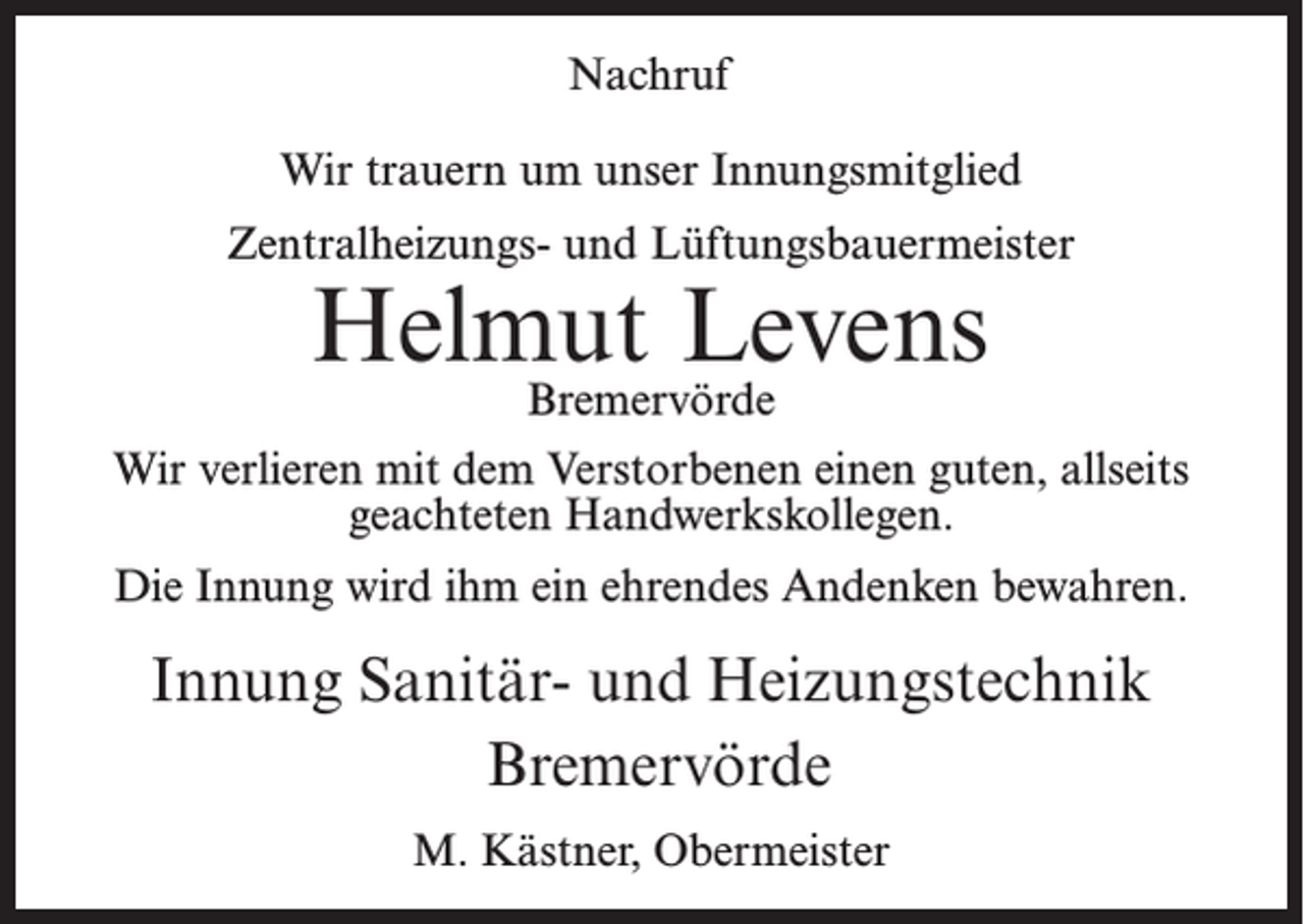 <p>Nachruf<br />Wir trauern um unser Innungsmitglied<br />Zentralheizungs- und Lüftungsbauermeister</p><p>Helmut Levens<br />Bremervörde</p><p>Wir verlieren mit dem Verstorbenen einen guten, allseits<br />geachteten Handwerkskollegen.<br />Die Innung wird ihm ein ehrendes Andenken bewahren.</p><p>Innung Sanitär- und Heizungstechnik<br />Bremervörde<br />M. Kästner, Obermeister</p>