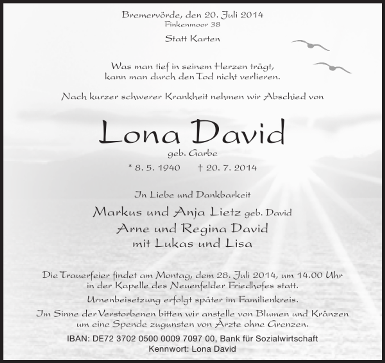<p>Bremervörde, den 20. Juli 2014<br />Finkenmoor 38</p><p>Statt Karten<br />Was man tief in seinem Herzen trägt,<br />kann man durch den Tod nicht verlieren.<br />Nach kurzer schwerer Krankheit nehmen wir Abschied von</p><p>Lona David<br />geb. Garbe<br />* 8. 5. 1940<br />† 20. 7. 2014<br />In Liebe und Dankbarkeit</p><p>Markus und Anja Lietz geb. David<br />Arne und Regina David<br />mit Lukas und Lisa<br />Die Trauerfeier findet am Montag, dem 28. Juli 2014, um 14.00 Uhr<br />in der Kapelle des Neuenfelder Friedhofes statt.<br />Urnenbeisetzung erfolgt später im Familienkreis.<br />Im Sinne der Verstorbenen bitten wir anstelle von Blumen und Kränzen<br />um eine Spende zugunsten von Ärzte ohne Grenzen.<br />IBAN: DE72 3702 0509 7097 00, Bank für Sozialwirtschaft<br />Kennwort: Lona David</p>
