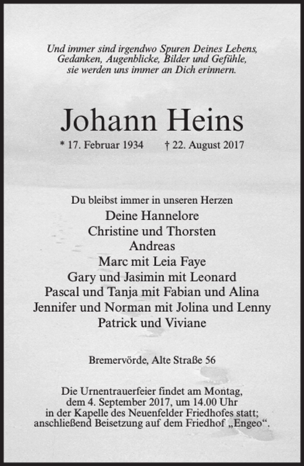 <p>Und immer sind irgendwo Spuren Deines Lebens,<br />Gedanken, Augenblicke, Bilder und Gefühle,<br />sie werden uns immer an Dich erinnern.</p><p>Johann Heins<br />* 17. Februar 1934</p><p>† 22. August 2017</p><p>Du bleibst immer in unseren Herzen</p><p>Deine Hannelore<br />Christine und Thorsten<br />Andreas<br />Marc mit Leia Faye<br />Gary und Jasimin mit Leonard<br />Pascal und Tanja mit Fabian und Alina<br />Jennifer und Norman mit Jolina und Lenny<br />Patrick und Viviane<br />Bremervörde, Alte Straße 56<br />Die Urnentrauerfeier findet am Montag,<br />dem 4. September 2017, um 14.00 Uhr<br />in der Kapelle des Neuenfelder Friedhofes statt;<br />anschließend Beisetzung auf dem Friedhof „Engeo“.</p>