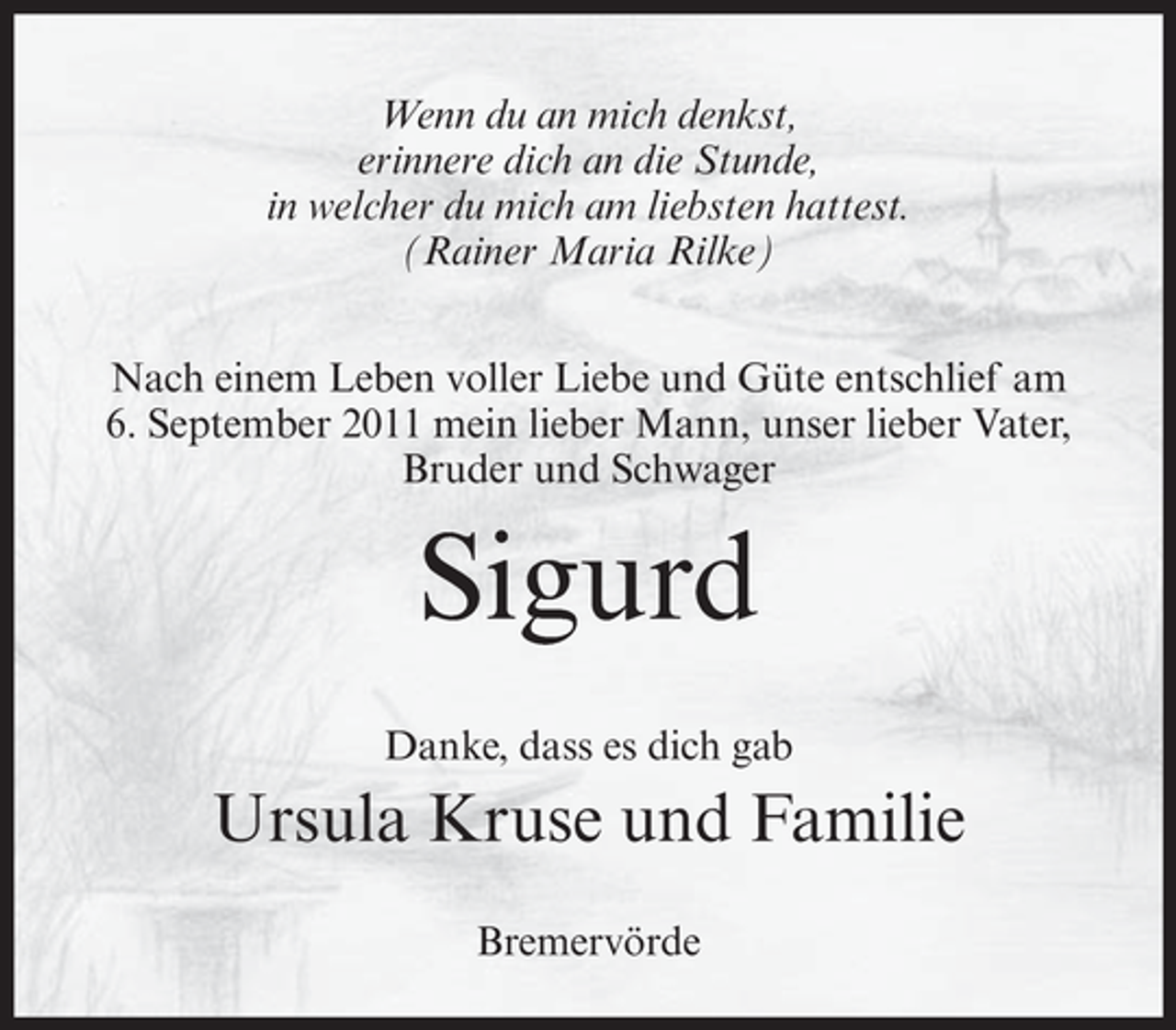 <p>Wenn du an mich denkst,<br />erinnere dich an die Stunde,<br />in welcher du mich am liebsten hattest.<br />(Rainer Maria Rilke)<br />Nach einem Leben voller Liebe und Güte entschlief am<br />6. September 2011 mein lieber Mann, unser lieber Vater,<br />Bruder und Schwager</p><p>Sigurd<br />Danke, dass es dich gab</p><p>Ursula Kruse und Familie<br />Bremervörde</p>