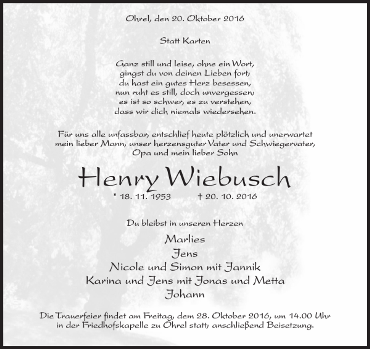 <p>Ohrel, den 20. Oktober 2016<br />Statt Karten<br />Ganz still und leise, ohne ein Wort,<br />gingst du von deinen Lieben fort;<br />du hast ein gutes Herz besessen,<br />nun ruht es still, doch unvergessen;<br />es ist so schwer, es zu verstehen,<br />dass wir dich niemals wiedersehen.<br />Für uns alle unfassbar, entschlief heute plötzlich und unerwartet<br />mein lieber Mann, unser herzensguter Vater und Schwiegervater,<br />Opa und mein lieber Sohn</p><p>Henry Wiebusch<br />* 18. 11. 1953</p><p>† 20. 10. 2016</p><p>Du bleibst in unseren Herzen</p><p>Marlies<br />Jens<br />Nicole und Simon mit Jannik<br />Karina und Jens mit Jonas und Metta<br />Johann<br />Die Trauerfeier findet am Freitag, dem 28. Oktober 2016, um 14.00 Uhr<br />in der Friedhofskapelle zu Ohrel statt; anschließend Beisetzung.</p>