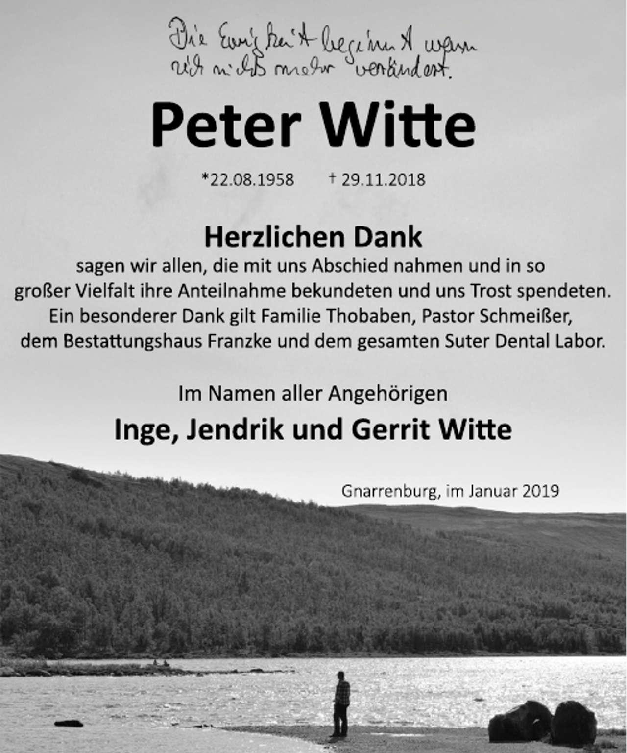 <p>.</p>
<p>Peter Witte<br />*22.08.1958</p>
<p>† 29.11.2018</p>
<p>Herzlichen Dank</p>
<p>sagen wir allen, die mit uns Abschied nahmen und in so<br />großer Vielfalt ihre Anteilnahme bekundeten und uns Trost spendeten.<br />Ein besonderer Dank gilt Familie Thobaben, Pastor Schmeißer,<br />Bestattungshaus Franzke und dem gesamten Suter Dental Labor.<br />dem Be</p>
<p>Im Namen aller Angehörigen</p>
<p>Inge, Jendrik und Gerrit Witte<br />Gnarrenburg, im Januar 2019</p>