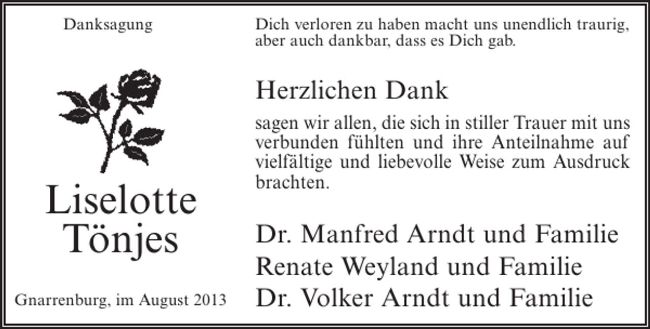 <p>Danksagung</p><p>Dich verloren zu haben macht uns unendlich traurig,<br />aber auch dankbar, dass es Dich gab.</p><p>Herzlichen Dank</p><p>Liselotte<br />Tönjes<br />Gnarrenburg, im August 2013</p><p>sagen wir allen, die sich in stiller Trauer mit uns<br />verbunden fühlten und ihre Anteilnahme auf<br />vielfältige und liebevolle Weise zum Ausdruck<br />brachten.</p><p>Dr. Manfred Arndt und Familie<br />Renate Weyland und Familie<br />Dr. Volker Arndt und Familie</p>