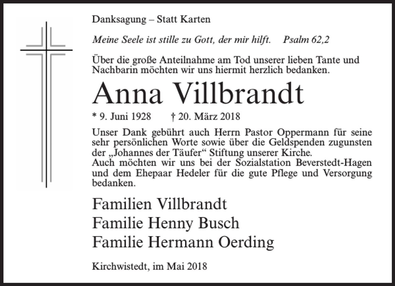<p>Danksagung – Statt Karten<br />Meine Seele ist stille zu Gott, der mir hilft.</p><p>Psalm 62,2</p><p>Über die große Anteilnahme am Tod unserer lieben Tante und<br />Nachbarin möchten wir uns hiermit herzlich bedanken.</p><p>Anna Villbrandt<br />* 9. Juni 1928</p><p>† 20. März 2018</p><p>Unser Dank gebührt auch Herrn Pastor Oppermann für seine<br />sehr persönlichen Worte sowie über die Geldspenden zugunsten<br />der „Johannes der Täufer“ Stiftung unserer Kirche.<br />Auch möchten wir uns bei der Sozialstation Beverstedt-Hagen<br />und dem Ehepaar Hedeler für die gute Pflege und Versorgung<br />bedanken.</p><p>Familien Villbrandt<br />Familie Henny Busch<br />Familie Hermann Oerding<br />Kirchwistedt, im Mai 2018</p>