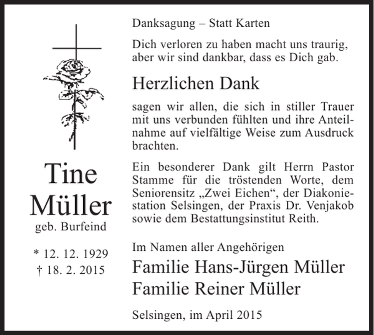<p>Danksagung – Statt Karten<br />Dich verloren zu haben macht uns traurig,<br />aber wir sind dankbar, dass es Dich gab.</p><p>Herzlichen Dank</p><p>Tine<br />Müller<br />geb. Burfeind</p><p>* 12. 12. 1929<br />† 18. 2. 2015</p><p>sagen wir allen, die sich in stiller Trauer<br />mit uns verbunden fühlten und ihre Anteilnahme auf vielfältige Weise zum Ausdruck<br />brachten.<br />Ein besonderer Dank gilt Herrn Pastor<br />Stamme für die tröstenden Worte, dem<br />Seniorensitz „Zwei Eichen“, der Diakoniestation Selsingen, der Praxis Dr. Venjakob<br />sowie dem Bestattungsinstitut Reith.<br />Im Namen aller Angehörigen</p><p>Familie Hans-Jürgen Müller<br />Familie Reiner Müller<br />Selsingen, im April 2015</p>
