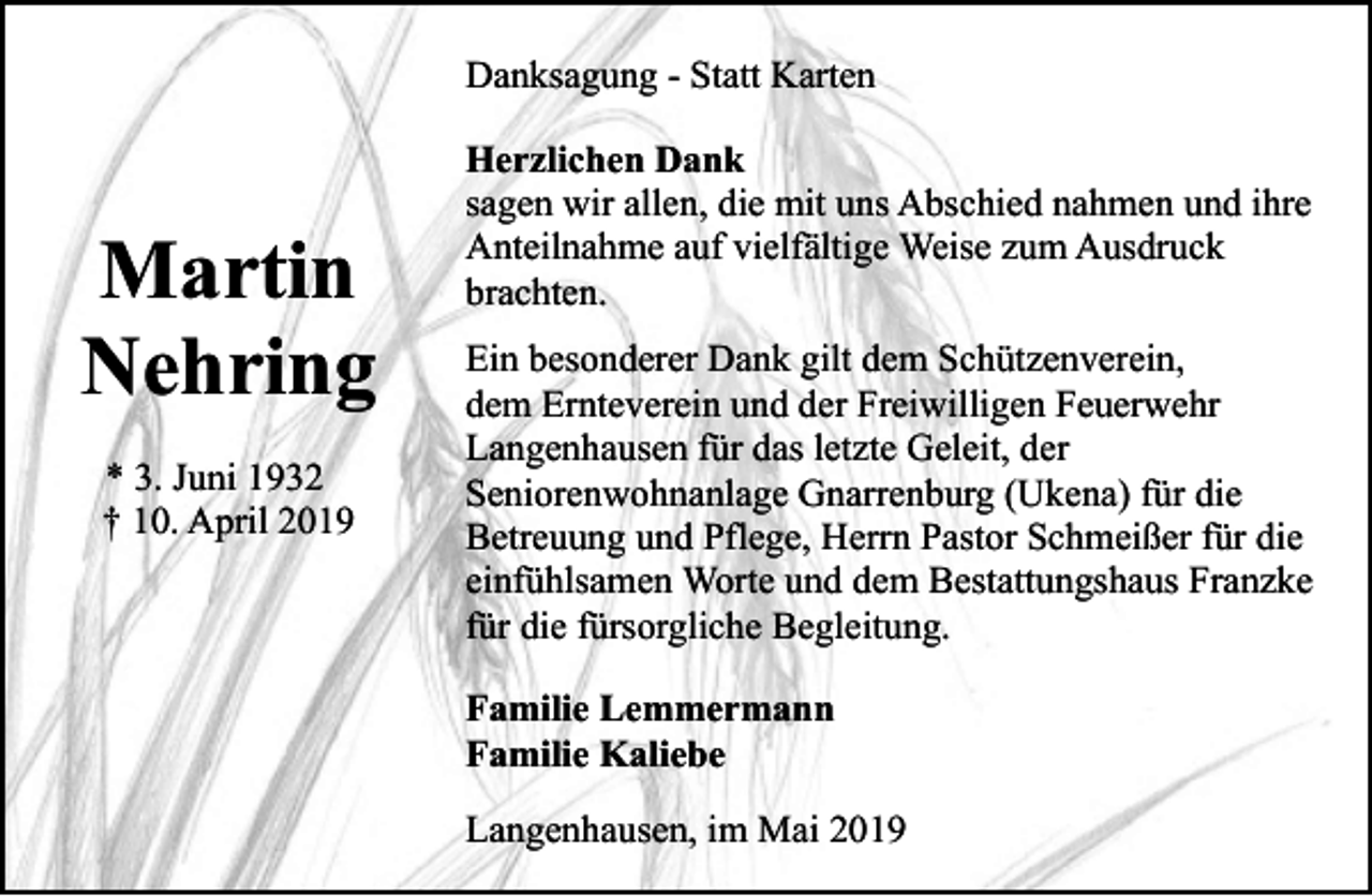 <p>Danksagung - Statt Karten</p><p>Martin<br />Nehring<br />* 3. Juni 1932<br />† 10. April 2019</p><p>Herzlichen Dank<br />sagen wir allen, die mit uns Abschied nahmen und ihre<br />Anteilnahme auf vielfältige Weise zum Ausdruck<br />brachten.<br />Ein besonderer Dank gilt dem Schützenverein,<br />dem Ernteverein und der Freiwilligen Feuerwehr<br />Langenhausen für das letzte Geleit, der<br />Seniorenwohnanlage Gnarrenburg (Ukena) für die<br />Betreuung und Pflege, Herrn Pastor Schmeißer für die<br />einfühlsamen Worte und dem Bestattungshaus Franzke<br />für die fürsorgliche Begleitung.<br />Familie Lemmermann<br />Familie Kaliebe<br />Langenhausen, im Mai 2019</p>