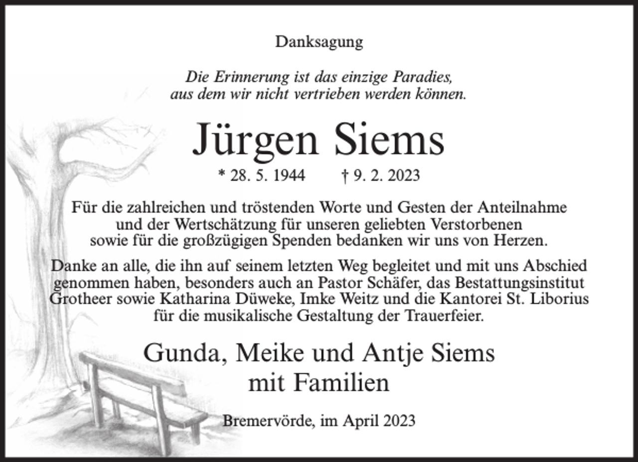 <p>Danksagung<br />Die Erinnerung ist das einzige Paradies,<br />aus dem wir nicht vertrieben werden können.</p><p>Jürgen Siems<br />* 28. 5. 1944</p><p>† 9. 2. 2023</p><p>Für die zahlreichen und tröstenden Worte und Gesten der Anteilnahme<br />und der Wertschätzung für unseren geliebten Verstorbenen<br />sowie für die großzügigen Spenden bedanken wir uns von Herzen.<br />Danke an alle, die ihn auf seinem letzten Weg begleitet und mit uns Abschied<br />genommen haben, besonders auch an Pastor Schäfer, das Bestattungsinstitut<br />Grotheer sowie Katharina Düweke, Imke Weitz und die Kantorei St. Liborius<br />für die musikalische Gestaltung der Trauerfeier.</p><p>Gunda, Meike und Antje Siems<br />mit Familien<br />Bremervörde, im April 2023</p>