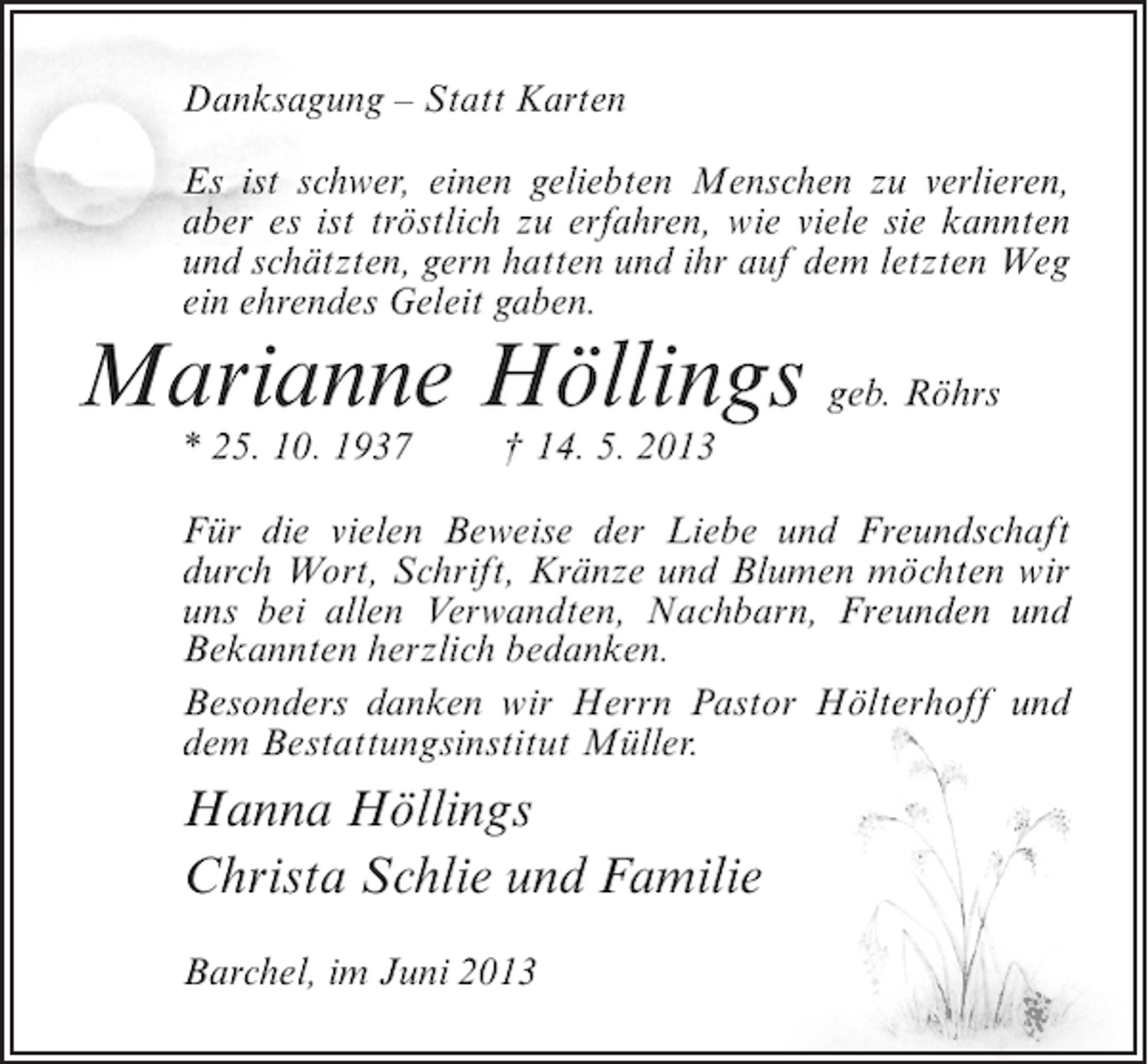 <p>Danksagung – Statt Karten<br />Es ist schwer, einen geliebten Menschen zu verlieren,<br />aber es ist tröstlich zu erfahren, wie viele sie kannten<br />und schätzten, gern hatten und ihr auf dem letzten Weg<br />ein ehrendes Geleit gaben.</p><p>Marianne Höllings geb. Röhrs<br />* 25. 10. 1937</p><p>† 14. 5. 2013</p><p>Für die vielen Beweise der Liebe und Freundschaft<br />durch Wort, Schrift, Kränze und Blumen möchten wir<br />uns bei allen Verwandten, Nachbarn, Freunden und<br />Bekannten herzlich bedanken.<br />Besonders danken wir Herrn Pastor Hölterhoff und<br />dem Bestattungsinstitut Müller.</p><p>Hanna Höllings<br />Christa Schlie und Familie<br />Barchel, im Juni 2013</p>